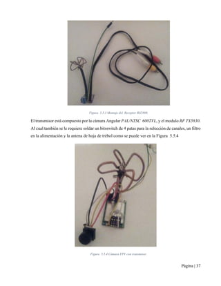Página | 37
Figura 5.5.3 Montaje del Receptor RX5808.
El transmisor está compuesto por la cámara Angular PAL/NTSC 600TVL, y el modulo RF TX5830.
Al cual también se le requiere soldar un bitsswitch de 4 patas para la selección de canales, un filtro
en la alimentación y la antena de hoja de trébol como se puede ver en la Figura 5.5.4
Figura 5.5.4 Cámara FPV con transmisor.
 
