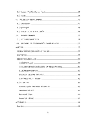 iv
5.5) Cámara FPV (First Person View)........................................................................35
5.6) Mando ..................................................................................................................38
VI. PRUEBAS Y RESULTADOS...............................................................................40
6.1) Estabilizador ........................................................................................................40
6.2) Quadcopter...........................................................................................................41
6.3) RESULTADOS Y DISCUSIÓN .........................................................................45
VII. CONCLUSIONES .............................................................................................50
7.1) RECOMENDACIONES......................................................................................51
VIII. FUENTES DE INFORMACIÓN CONSULTADAS ........................................52
ANEXO I ........................................................................................................................53
MOTOR BRUSHLESS A2212/13T 1000 KV...............................................................53
ESC HW30A................................................................................................................55
FLIGHT CONTROLLER ...........................................................................................56
ARDUINO NANO .................................................................................................56
ACELERÓMETRO GIROSCOPIO GY-521 (MPU-6050) ...................................59
BARÓMETRO BMP180........................................................................................60
BRÚJULA DIGITAL HMC5883L.........................................................................61
XBee/XBee-PRO S1 802.15.4................................................................................62
CÁMARA FPV...........................................................................................................63
Cámara Angular PAL/NTSC 600TVL 1/4 ............................................................63
Transmisor TX5830................................................................................................65
Receptor RX5808....................................................................................................66
EasierCAP UTV007 ...............................................................................................67
APÉNDICE A.................................................................................................................68
Interface.......................................................................................................................68
 