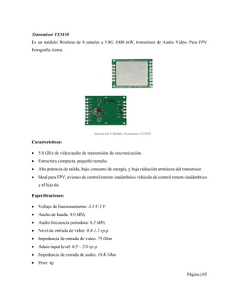 Página | 65
Transmisor TX5830
Es un módulo Wireless de 8 canales a 5.8G 1000 mW, transmisor de Audio Video. Para FPV
Fotografía Aérea.
Ilustración 8 Modulo Transmisor TX5830
Características:
• 5.8 GHz de vídeo/audio de transmisión de sincronización.
• Estructura compacta, pequeño tamaño.
• Alta potencia de salida, bajo consumo de energía, y baja radiación armónica del transmisor.
• Ideal para FPV, aviones de control remoto inalámbrico vehículo de control remoto inalámbrico
y el hijo de.
Especificaciones:
• Voltaje de funcionamiento: 3.3 V-5 V
• Ancho de banda: 8.0 MHz
• Audio frecuencia portadora: 6.5 MHz
• Nivel de entrada de vídeo: 0.8-1.2 vp-p
• Impedancia de entrada de vídeo: 75 Ohm
• Aduio input level: 0.5 ~ 2.0 vp-p
• Impedancia de entrada de audio: 10 K Ohm
• Peso: 4g
 