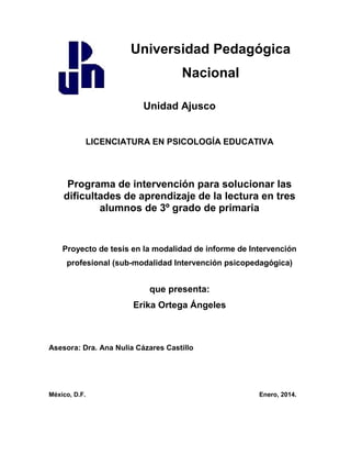 Universidad Pedagógica
Nacional
Unidad Ajusco
LICENCIATURA EN PSICOLOGÍA EDUCATIVA
Programa de intervención para solucionar las
dificultades de aprendizaje de la lectura en tres
alumnos de 3º grado de primaria
Proyecto de tesis en la modalidad de informe de Intervención
profesional (sub-modalidad Intervención psicopedagógica)
que presenta:
Erika Ortega Ángeles
Asesora: Dra. Ana Nulia Cázares Castillo
México, D.F. Enero, 2014.
 