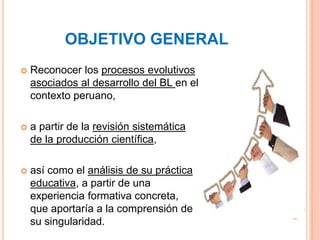 OBJETIVO GENERAL
 Reconocer los procesos evolutivos
asociados al desarrollo del BL en el
contexto peruano,
 a partir de ...
