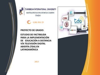 PROYECTO DE GRADO:
ESTUDIO DE FACTIBILIDA
PARA LA IMPLEMENTACIÓN
DE EDUCACIÓN A DISTANCIA
VÍA TELEVISIÓN DIGITAL
ABIERTA (TDA) EN
LATINOAMÉRICA
GRUPO 25
2013
 