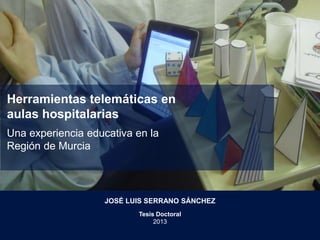 Herramientas telemáticas en
aulas hospitalarias
Una experiencia educativa en la
Región de Murcia
JOSÉ LUIS SERRANO SÁNCHEZ
Tesis Doctoral
2013
 