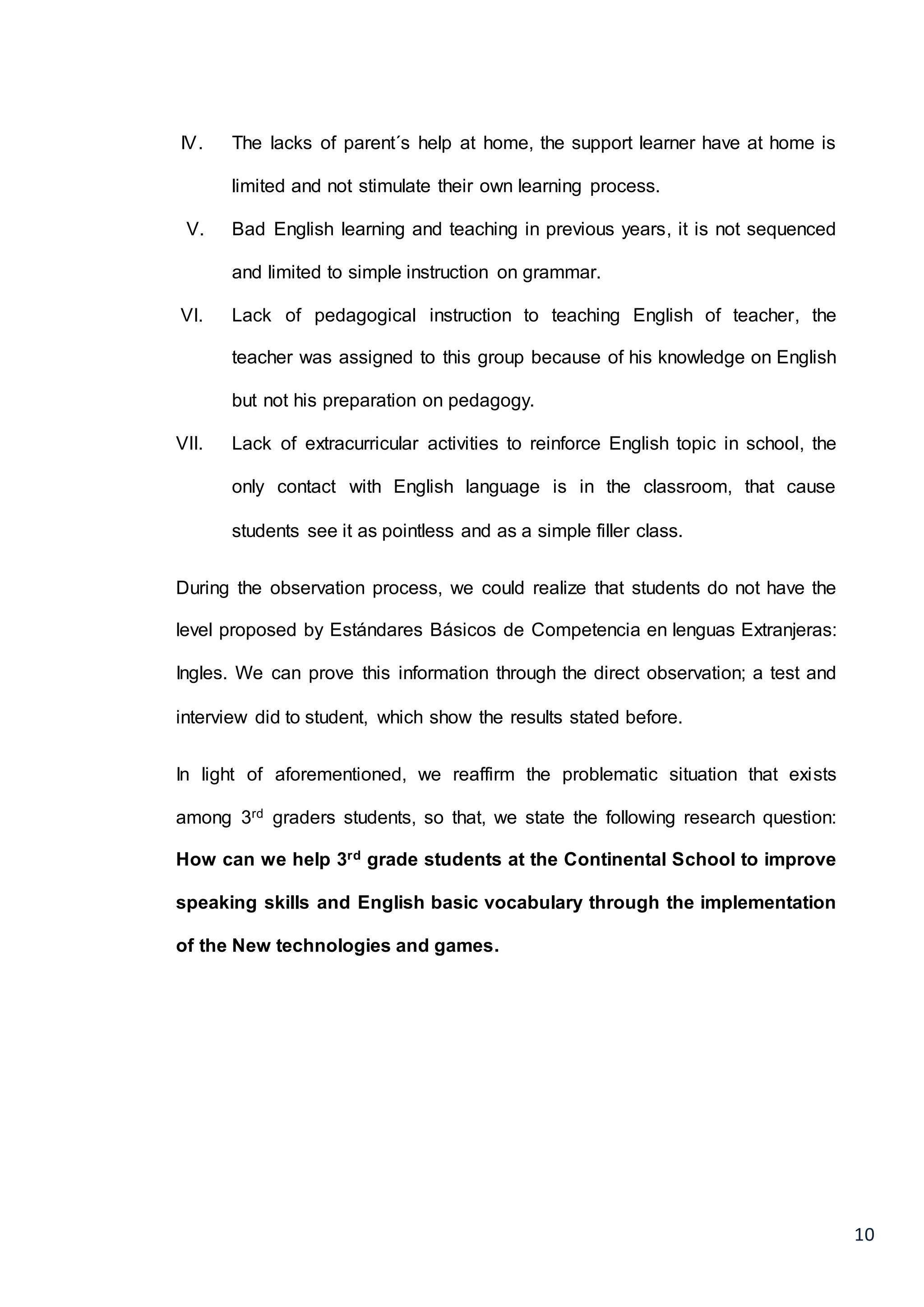 10
IV. The lacks of parent´s help at home, the support learner have at home is
limited and not stimulate their own learning process.
V. Bad English learning and teaching in previous years, it is not sequenced
and limited to simple instruction on grammar.
VI. Lack of pedagogical instruction to teaching English of teacher, the
teacher was assigned to this group because of his knowledge on English
but not his preparation on pedagogy.
VII. Lack of extracurricular activities to reinforce English topic in school, the
only contact with English language is in the classroom, that cause
students see it as pointless and as a simple filler class.
During the observation process, we could realize that students do not have the
level proposed by Estándares Básicos de Competencia en lenguas Extranjeras:
Ingles. We can prove this information through the direct observation; a test and
interview did to student, which show the results stated before.
In light of aforementioned, we reaffirm the problematic situation that exists
among 3rd graders students, so that, we state the following research question:
How can we help 3rd grade students at the Continental School to improve
speaking skills and English basic vocabulary through the implementation
of the New technologies and games.
 