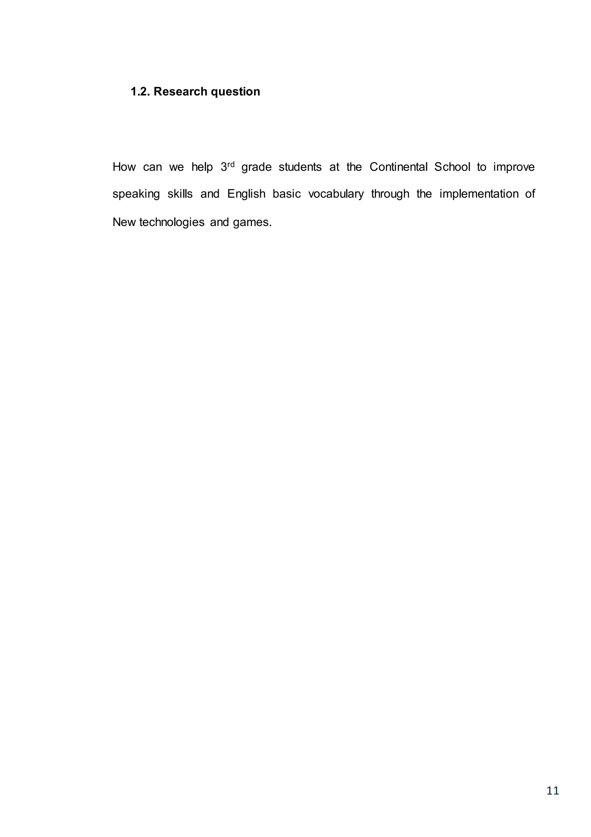 11
1.2. Research question
How can we help 3rd grade students at the Continental School to improve
speaking skills and English basic vocabulary through the implementation of
New technologies and games.
 