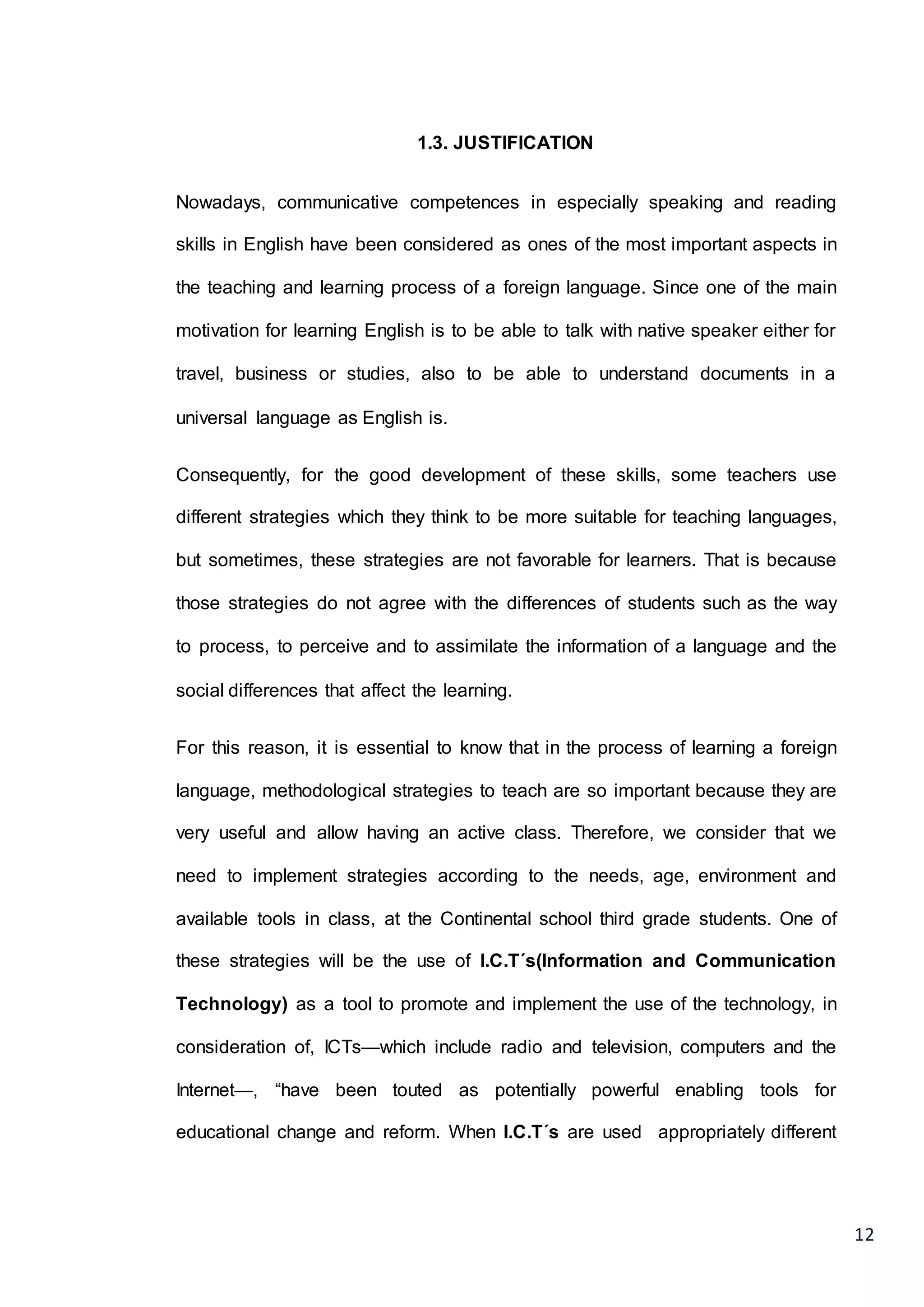12
1.3. JUSTIFICATION
Nowadays, communicative competences in especially speaking and reading
skills in English have been considered as ones of the most important aspects in
the teaching and learning process of a foreign language. Since one of the main
motivation for learning English is to be able to talk with native speaker either for
travel, business or studies, also to be able to understand documents in a
universal language as English is.
Consequently, for the good development of these skills, some teachers use
different strategies which they think to be more suitable for teaching languages,
but sometimes, these strategies are not favorable for learners. That is because
those strategies do not agree with the differences of students such as the way
to process, to perceive and to assimilate the information of a language and the
social differences that affect the learning.
For this reason, it is essential to know that in the process of learning a foreign
language, methodological strategies to teach are so important because they are
very useful and allow having an active class. Therefore, we consider that we
need to implement strategies according to the needs, age, environment and
available tools in class, at the Continental school third grade students. One of
these strategies will be the use of I.C.T´s(Information and Communication
Technology) as a tool to promote and implement the use of the technology, in
consideration of, ICTs—which include radio and television, computers and the
Internet—, “have been touted as potentially powerful enabling tools for
educational change and reform. When I.C.T´s are used appropriately different
 