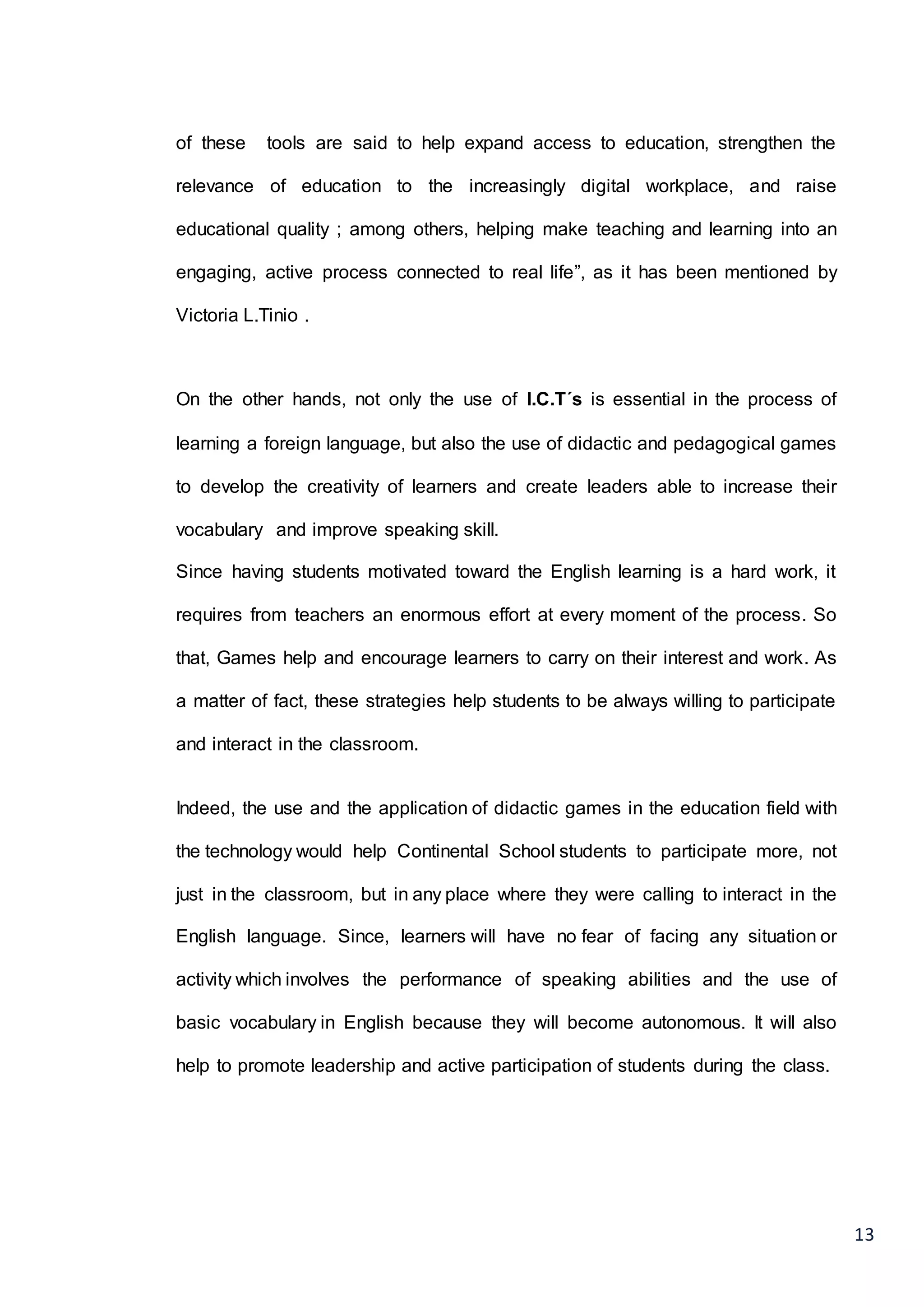 13
of these tools are said to help expand access to education, strengthen the
relevance of education to the increasingly digital workplace, and raise
educational quality ; among others, helping make teaching and learning into an
engaging, active process connected to real life”, as it has been mentioned by
Victoria L.Tinio .
On the other hands, not only the use of I.C.T´s is essential in the process of
learning a foreign language, but also the use of didactic and pedagogical games
to develop the creativity of learners and create leaders able to increase their
vocabulary and improve speaking skill.
Since having students motivated toward the English learning is a hard work, it
requires from teachers an enormous effort at every moment of the process. So
that, Games help and encourage learners to carry on their interest and work. As
a matter of fact, these strategies help students to be always willing to participate
and interact in the classroom.
Indeed, the use and the application of didactic games in the education field with
the technology would help Continental School students to participate more, not
just in the classroom, but in any place where they were calling to interact in the
English language. Since, learners will have no fear of facing any situation or
activity which involves the performance of speaking abilities and the use of
basic vocabulary in English because they will become autonomous. It will also
help to promote leadership and active participation of students during the class.
 