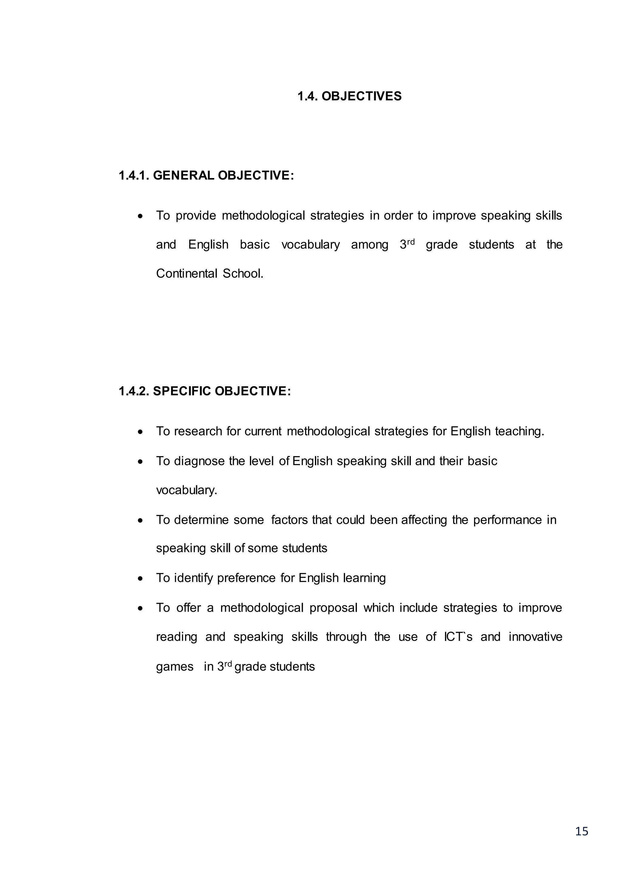 15
1.4. OBJECTIVES
1.4.1. GENERAL OBJECTIVE:
 To provide methodological strategies in order to improve speaking skills
and English basic vocabulary among 3rd grade students at the
Continental School.
1.4.2. SPECIFIC OBJECTIVE:
 To research for current methodological strategies for English teaching.
 To diagnose the level of English speaking skill and their basic
vocabulary.
 To determine some factors that could been affecting the performance in
speaking skill of some students
 To identify preference for English learning
 To offer a methodological proposal which include strategies to improve
reading and speaking skills through the use of ICT`s and innovative
games in 3rd grade students
 