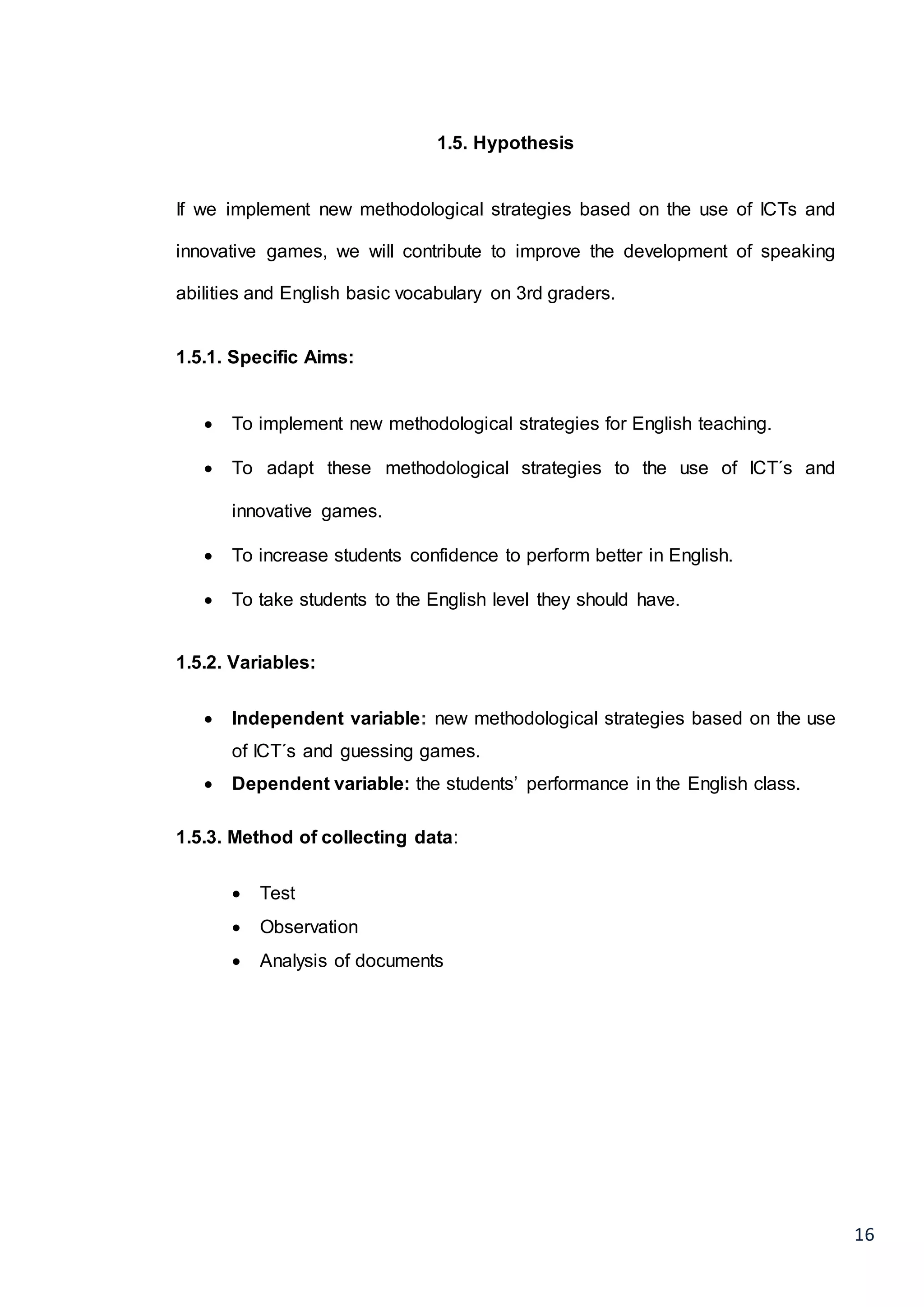 16
1.5. Hypothesis
If we implement new methodological strategies based on the use of ICTs and
innovative games, we will contribute to improve the development of speaking
abilities and English basic vocabulary on 3rd graders.
1.5.1. Specific Aims:
 To implement new methodological strategies for English teaching.
 To adapt these methodological strategies to the use of ICT´s and
innovative games.
 To increase students confidence to perform better in English.
 To take students to the English level they should have.
1.5.2. Variables:
 Independent variable: new methodological strategies based on the use
of ICT´s and guessing games.
 Dependent variable: the students’ performance in the English class.
1.5.3. Method of collecting data:
 Test
 Observation
 Analysis of documents
 