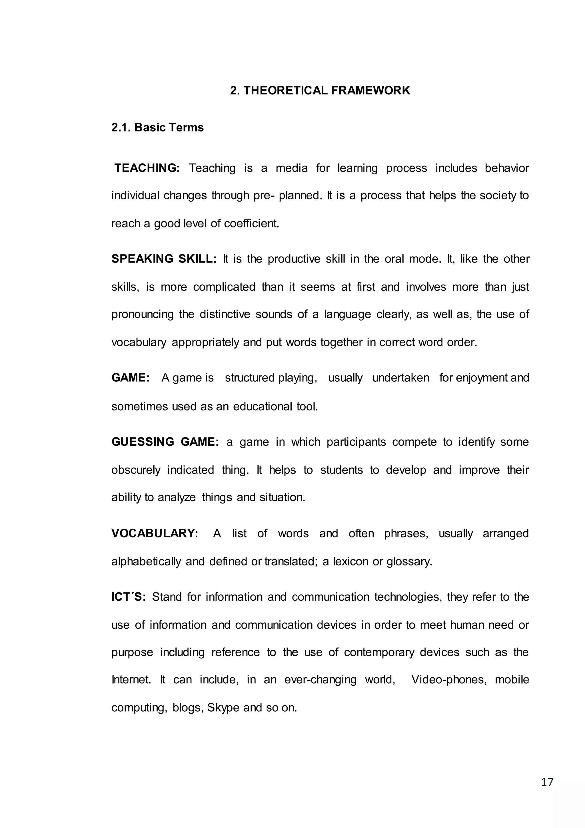 17
2. THEORETICAL FRAMEWORK
2.1. Basic Terms
TEACHING: Teaching is a media for learning process includes behavior
individual changes through pre- planned. It is a process that helps the society to
reach a good level of coefficient.
SPEAKING SKILL: It is the productive skill in the oral mode. It, like the other
skills, is more complicated than it seems at first and involves more than just
pronouncing the distinctive sounds of a language clearly, as well as, the use of
vocabulary appropriately and put words together in correct word order.
GAME: A game is structured playing, usually undertaken for enjoyment and
sometimes used as an educational tool.
GUESSING GAME: a game in which participants compete to identify some
obscurely indicated thing. It helps to students to develop and improve their
ability to analyze things and situation.
VOCABULARY: A list of words and often phrases, usually arranged
alphabetically and defined or translated; a lexicon or glossary.
ICT´S: Stand for information and communication technologies, they refer to the
use of information and communication devices in order to meet human need or
purpose including reference to the use of contemporary devices such as the
Internet. It can include, in an ever-changing world, Video-phones, mobile
computing, blogs, Skype and so on.
 