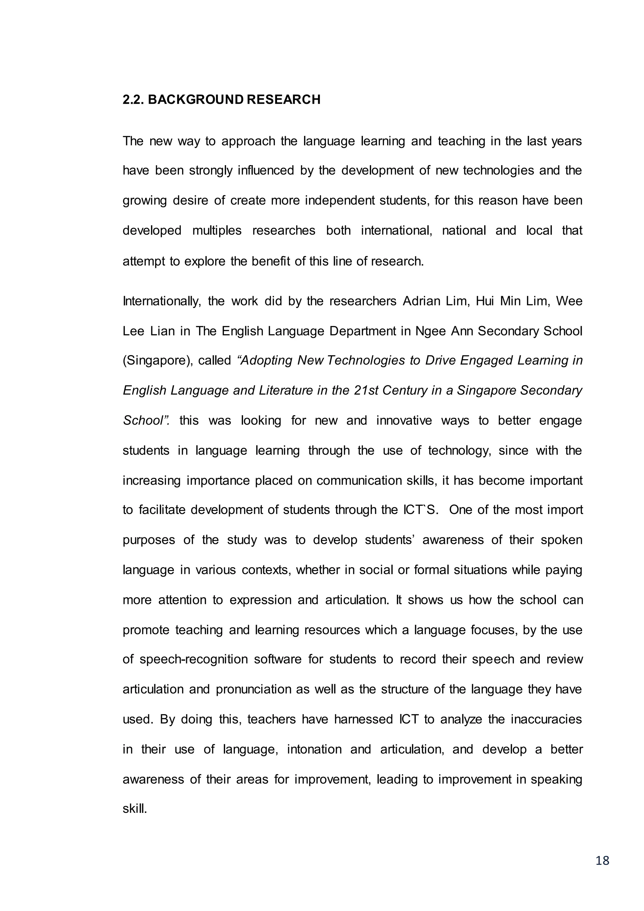 18
2.2. BACKGROUND RESEARCH
The new way to approach the language learning and teaching in the last years
have been strongly influenced by the development of new technologies and the
growing desire of create more independent students, for this reason have been
developed multiples researches both international, national and local that
attempt to explore the benefit of this line of research.
Internationally, the work did by the researchers Adrian Lim, Hui Min Lim, Wee
Lee Lian in The English Language Department in Ngee Ann Secondary School
(Singapore), called “Adopting New Technologies to Drive Engaged Learning in
English Language and Literature in the 21st Century in a Singapore Secondary
School”. this was looking for new and innovative ways to better engage
students in language learning through the use of technology, since with the
increasing importance placed on communication skills, it has become important
to facilitate development of students through the ICT`S. One of the most import
purposes of the study was to develop students’ awareness of their spoken
language in various contexts, whether in social or formal situations while paying
more attention to expression and articulation. It shows us how the school can
promote teaching and learning resources which a language focuses, by the use
of speech-recognition software for students to record their speech and review
articulation and pronunciation as well as the structure of the language they have
used. By doing this, teachers have harnessed ICT to analyze the inaccuracies
in their use of language, intonation and articulation, and develop a better
awareness of their areas for improvement, leading to improvement in speaking
skill.
 