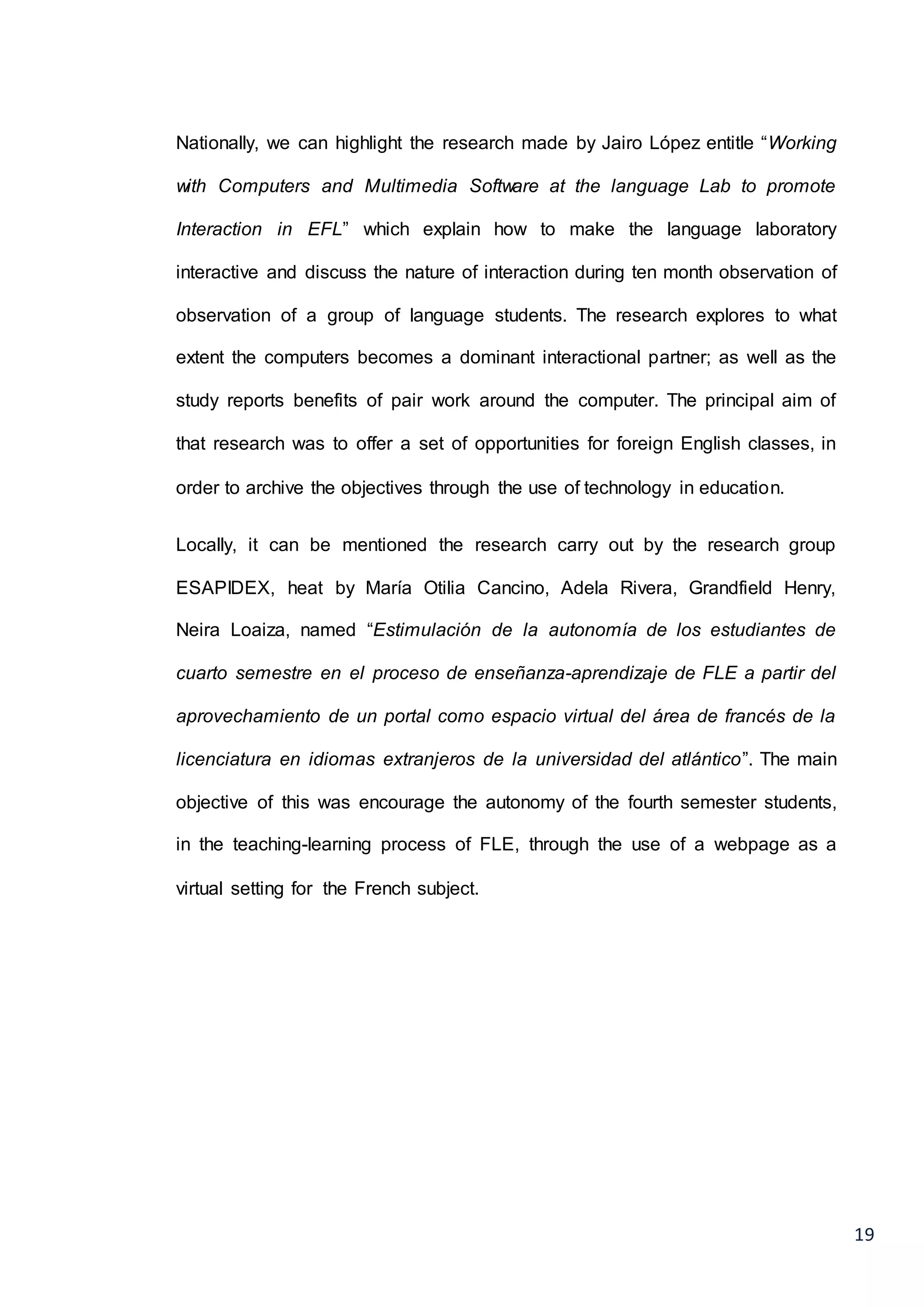 19
Nationally, we can highlight the research made by Jairo López entitle “Working
with Computers and Multimedia Software at the language Lab to promote
Interaction in EFL” which explain how to make the language laboratory
interactive and discuss the nature of interaction during ten month observation of
observation of a group of language students. The research explores to what
extent the computers becomes a dominant interactional partner; as well as the
study reports benefits of pair work around the computer. The principal aim of
that research was to offer a set of opportunities for foreign English classes, in
order to archive the objectives through the use of technology in education.
Locally, it can be mentioned the research carry out by the research group
ESAPIDEX, heat by María Otilia Cancino, Adela Rivera, Grandfield Henry,
Neira Loaiza, named “Estimulación de la autonomía de los estudiantes de
cuarto semestre en el proceso de enseñanza-aprendizaje de FLE a partir del
aprovechamiento de un portal como espacio virtual del área de francés de la
licenciatura en idiomas extranjeros de la universidad del atlántico”. The main
objective of this was encourage the autonomy of the fourth semester students,
in the teaching-learning process of FLE, through the use of a webpage as a
virtual setting for the French subject.
 
