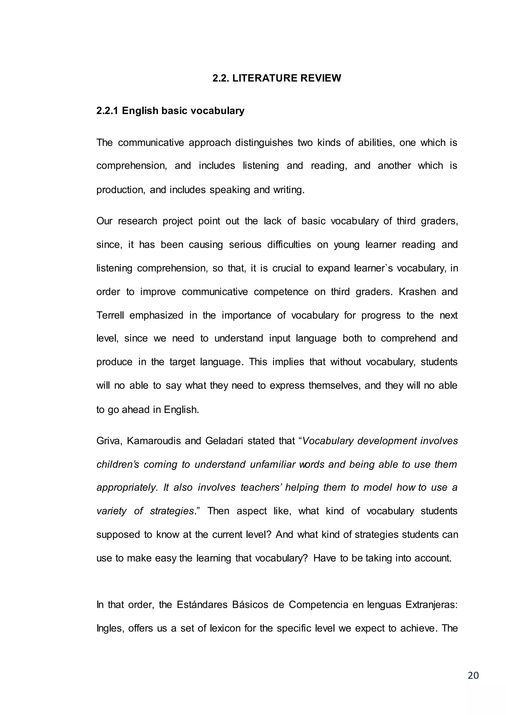 20
2.2. LITERATURE REVIEW
2.2.1 English basic vocabulary
The communicative approach distinguishes two kinds of abilities, one which is
comprehension, and includes listening and reading, and another which is
production, and includes speaking and writing.
Our research project point out the lack of basic vocabulary of third graders,
since, it has been causing serious difficulties on young learner reading and
listening comprehension, so that, it is crucial to expand learner`s vocabulary, in
order to improve communicative competence on third graders. Krashen and
Terrell emphasized in the importance of vocabulary for progress to the next
level, since we need to understand input language both to comprehend and
produce in the target language. This implies that without vocabulary, students
will no able to say what they need to express themselves, and they will no able
to go ahead in English.
Griva, Kamaroudis and Geladari stated that “Vocabulary development involves
children’s coming to understand unfamiliar words and being able to use them
appropriately. It also involves teachers’ helping them to model how to use a
variety of strategies.” Then aspect like, what kind of vocabulary students
supposed to know at the current level? And what kind of strategies students can
use to make easy the learning that vocabulary? Have to be taking into account.
In that order, the Estándares Básicos de Competencia en lenguas Extranjeras:
Ingles, offers us a set of lexicon for the specific level we expect to achieve. The
 