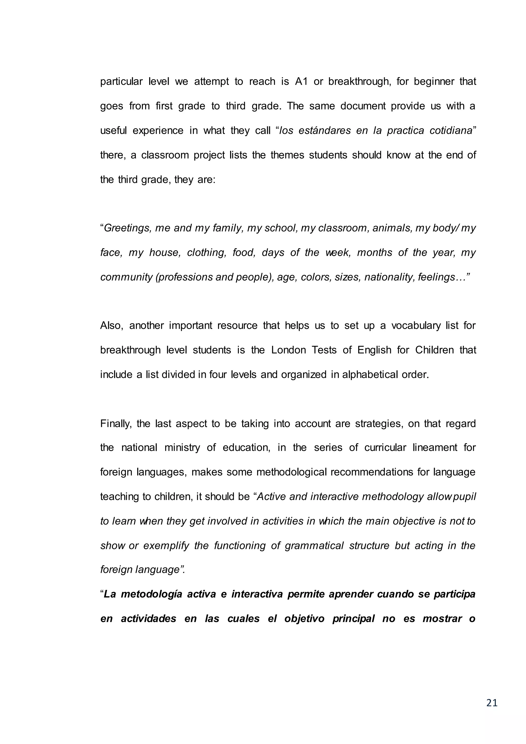 21
particular level we attempt to reach is A1 or breakthrough, for beginner that
goes from first grade to third grade. The same document provide us with a
useful experience in what they call “los estándares en la practica cotidiana”
there, a classroom project lists the themes students should know at the end of
the third grade, they are:
“Greetings, me and my family, my school, my classroom, animals, my body/ my
face, my house, clothing, food, days of the week, months of the year, my
community (professions and people), age, colors, sizes, nationality, feelings…”
Also, another important resource that helps us to set up a vocabulary list for
breakthrough level students is the London Tests of English for Children that
include a list divided in four levels and organized in alphabetical order.
Finally, the last aspect to be taking into account are strategies, on that regard
the national ministry of education, in the series of curricular lineament for
foreign languages, makes some methodological recommendations for language
teaching to children, it should be “Active and interactive methodology allowpupil
to learn when they get involved in activities in which the main objective is not to
show or exemplify the functioning of grammatical structure but acting in the
foreign language”.
“La metodología activa e interactiva permite aprender cuando se participa
en actividades en las cuales el objetivo principal no es mostrar o
 