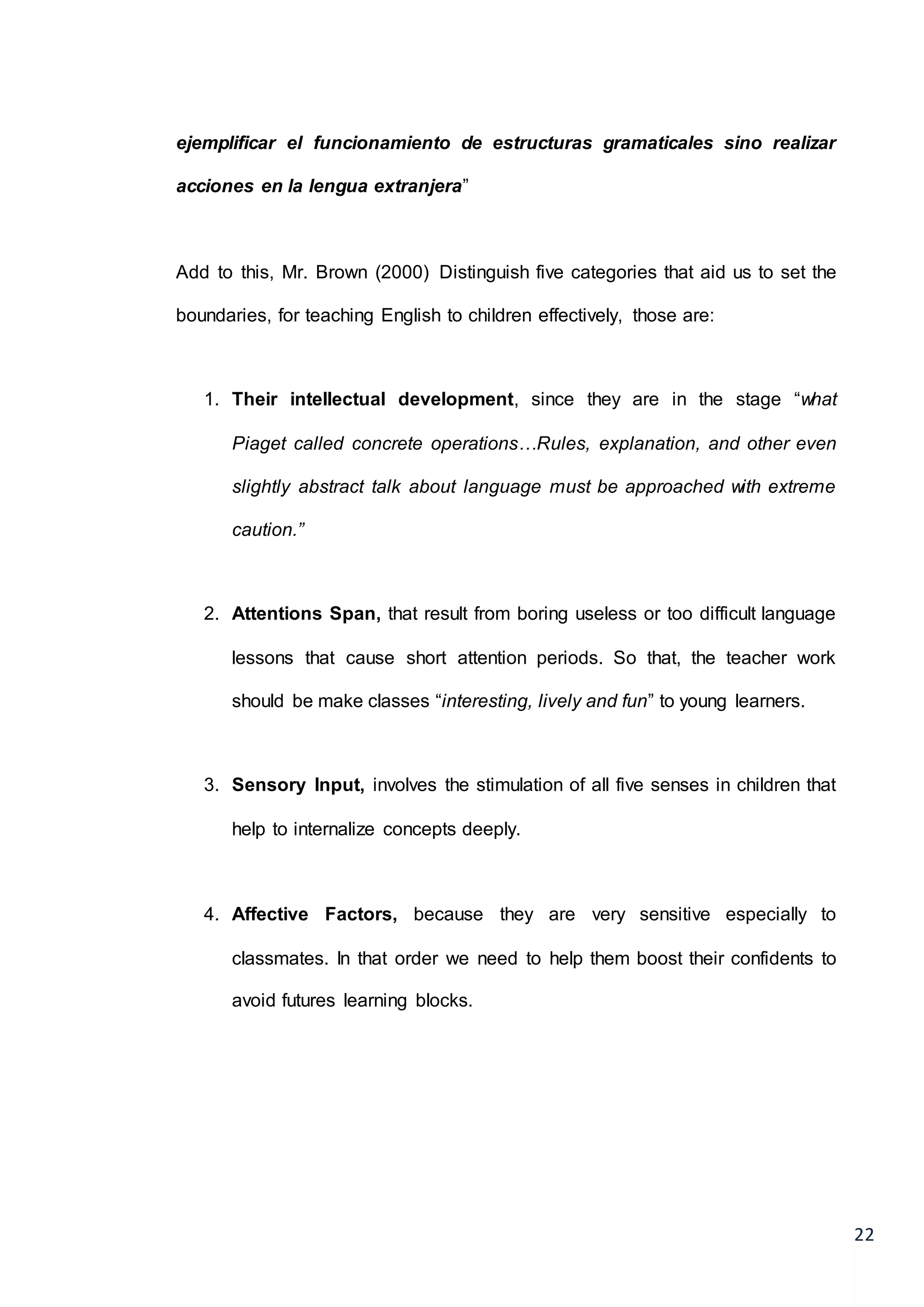 22
ejemplificar el funcionamiento de estructuras gramaticales sino realizar
acciones en la lengua extranjera”
Add to this, Mr. Brown (2000) Distinguish five categories that aid us to set the
boundaries, for teaching English to children effectively, those are:
1. Their intellectual development, since they are in the stage “what
Piaget called concrete operations…Rules, explanation, and other even
slightly abstract talk about language must be approached with extreme
caution.”
2. Attentions Span, that result from boring useless or too difficult language
lessons that cause short attention periods. So that, the teacher work
should be make classes “interesting, lively and fun” to young learners.
3. Sensory Input, involves the stimulation of all five senses in children that
help to internalize concepts deeply.
4. Affective Factors, because they are very sensitive especially to
classmates. In that order we need to help them boost their confidents to
avoid futures learning blocks.
 