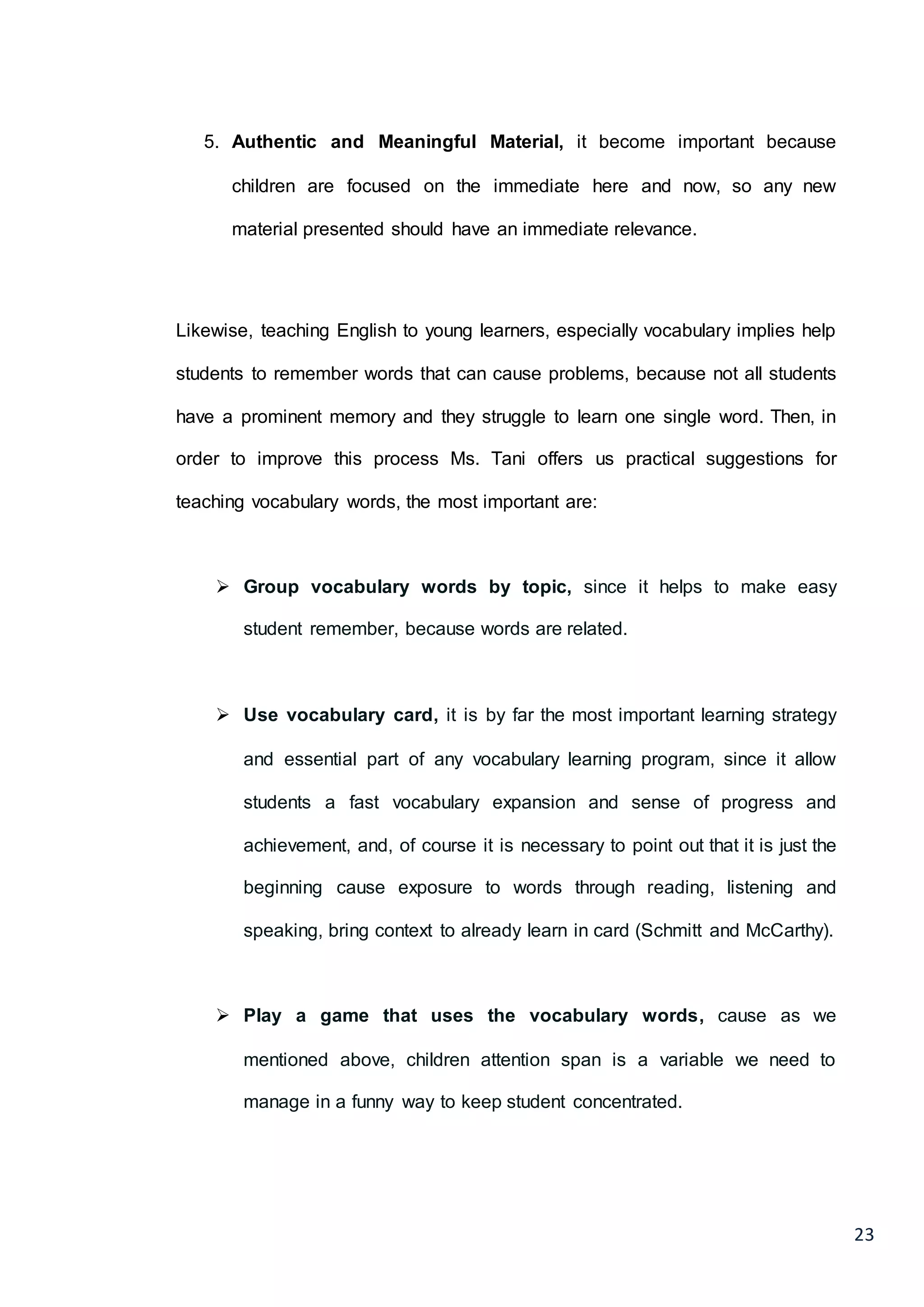 23
5. Authentic and Meaningful Material, it become important because
children are focused on the immediate here and now, so any new
material presented should have an immediate relevance.
Likewise, teaching English to young learners, especially vocabulary implies help
students to remember words that can cause problems, because not all students
have a prominent memory and they struggle to learn one single word. Then, in
order to improve this process Ms. Tani offers us practical suggestions for
teaching vocabulary words, the most important are:
 Group vocabulary words by topic, since it helps to make easy
student remember, because words are related.
 Use vocabulary card, it is by far the most important learning strategy
and essential part of any vocabulary learning program, since it allow
students a fast vocabulary expansion and sense of progress and
achievement, and, of course it is necessary to point out that it is just the
beginning cause exposure to words through reading, listening and
speaking, bring context to already learn in card (Schmitt and McCarthy).
 Play a game that uses the vocabulary words, cause as we
mentioned above, children attention span is a variable we need to
manage in a funny way to keep student concentrated.
 
