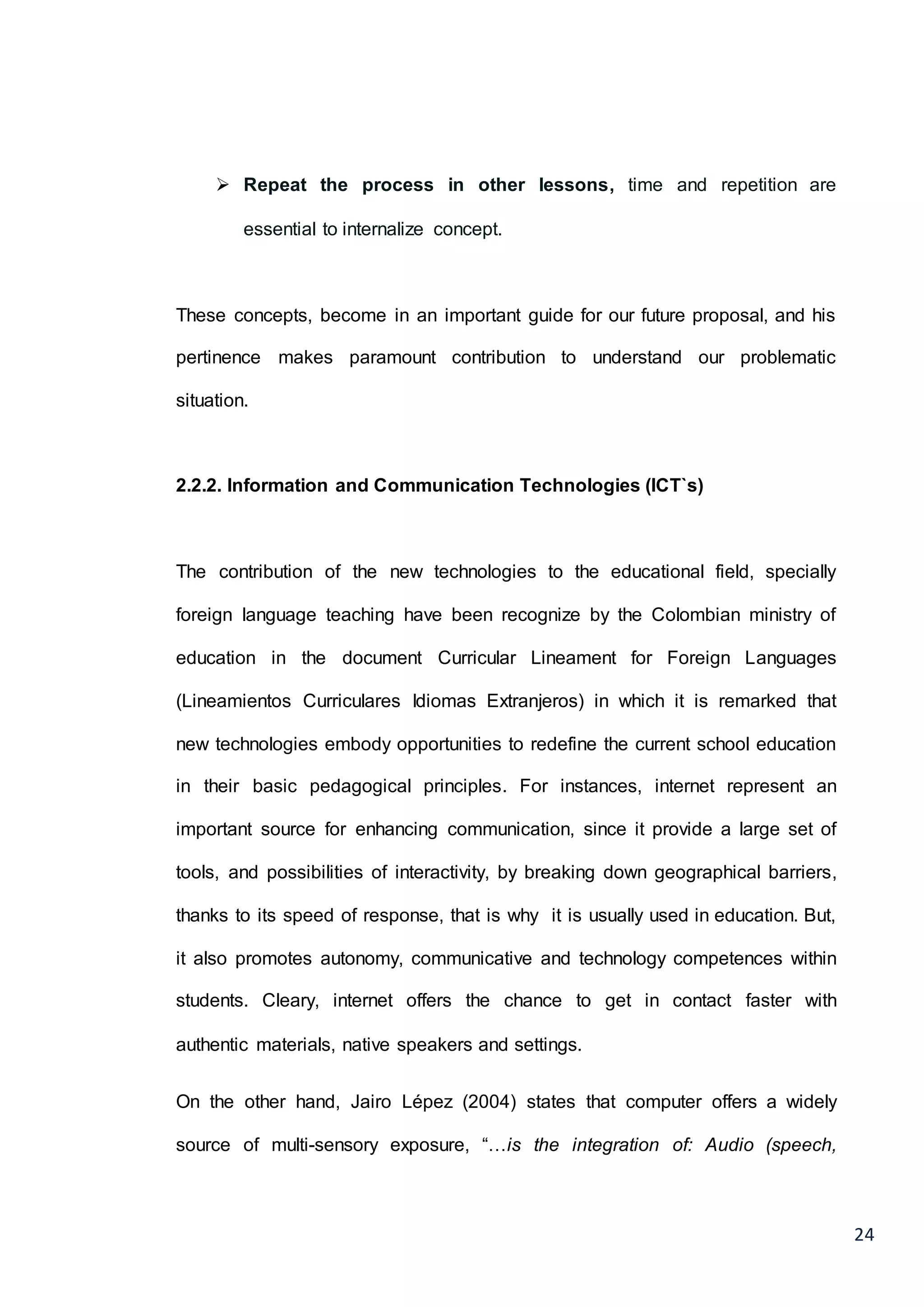 24
 Repeat the process in other lessons, time and repetition are
essential to internalize concept.
These concepts, become in an important guide for our future proposal, and his
pertinence makes paramount contribution to understand our problematic
situation.
2.2.2. Information and Communication Technologies (ICT`s)
The contribution of the new technologies to the educational field, specially
foreign language teaching have been recognize by the Colombian ministry of
education in the document Curricular Lineament for Foreign Languages
(Lineamientos Curriculares Idiomas Extranjeros) in which it is remarked that
new technologies embody opportunities to redefine the current school education
in their basic pedagogical principles. For instances, internet represent an
important source for enhancing communication, since it provide a large set of
tools, and possibilities of interactivity, by breaking down geographical barriers,
thanks to its speed of response, that is why it is usually used in education. But,
it also promotes autonomy, communicative and technology competences within
students. Cleary, internet offers the chance to get in contact faster with
authentic materials, native speakers and settings.
On the other hand, Jairo Lépez (2004) states that computer offers a widely
source of multi-sensory exposure, “…is the integration of: Audio (speech,
 