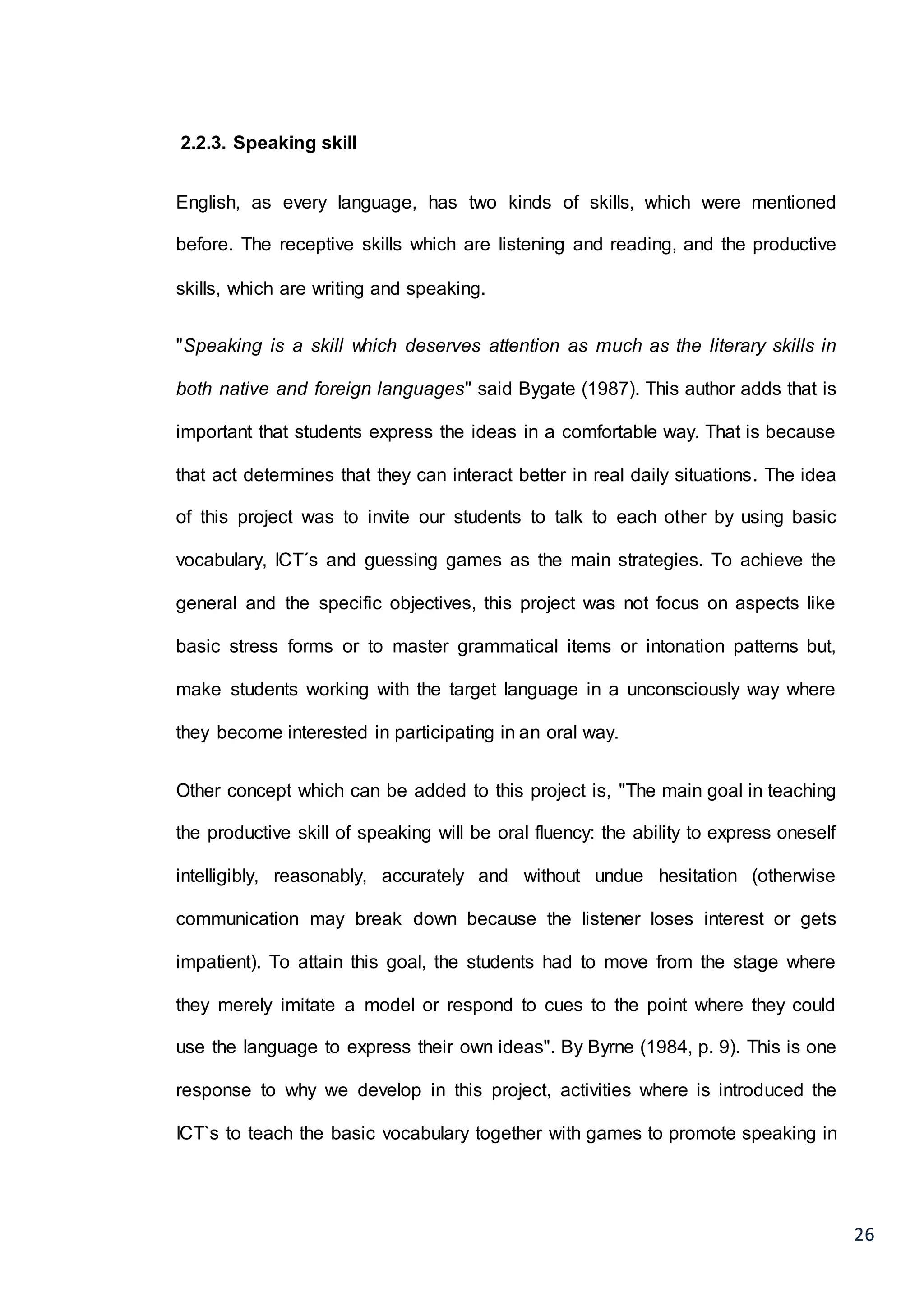 26
2.2.3. Speaking skill
English, as every language, has two kinds of skills, which were mentioned
before. The receptive skills which are listening and reading, and the productive
skills, which are writing and speaking.
"Speaking is a skill which deserves attention as much as the literary skills in
both native and foreign languages" said Bygate (1987). This author adds that is
important that students express the ideas in a comfortable way. That is because
that act determines that they can interact better in real daily situations. The idea
of this project was to invite our students to talk to each other by using basic
vocabulary, ICT´s and guessing games as the main strategies. To achieve the
general and the specific objectives, this project was not focus on aspects like
basic stress forms or to master grammatical items or intonation patterns but,
make students working with the target language in a unconsciously way where
they become interested in participating in an oral way.
Other concept which can be added to this project is, "The main goal in teaching
the productive skill of speaking will be oral fluency: the ability to express oneself
intelligibly, reasonably, accurately and without undue hesitation (otherwise
communication may break down because the listener loses interest or gets
impatient). To attain this goal, the students had to move from the stage where
they merely imitate a model or respond to cues to the point where they could
use the language to express their own ideas". By Byrne (1984, p. 9). This is one
response to why we develop in this project, activities where is introduced the
ICT`s to teach the basic vocabulary together with games to promote speaking in
 