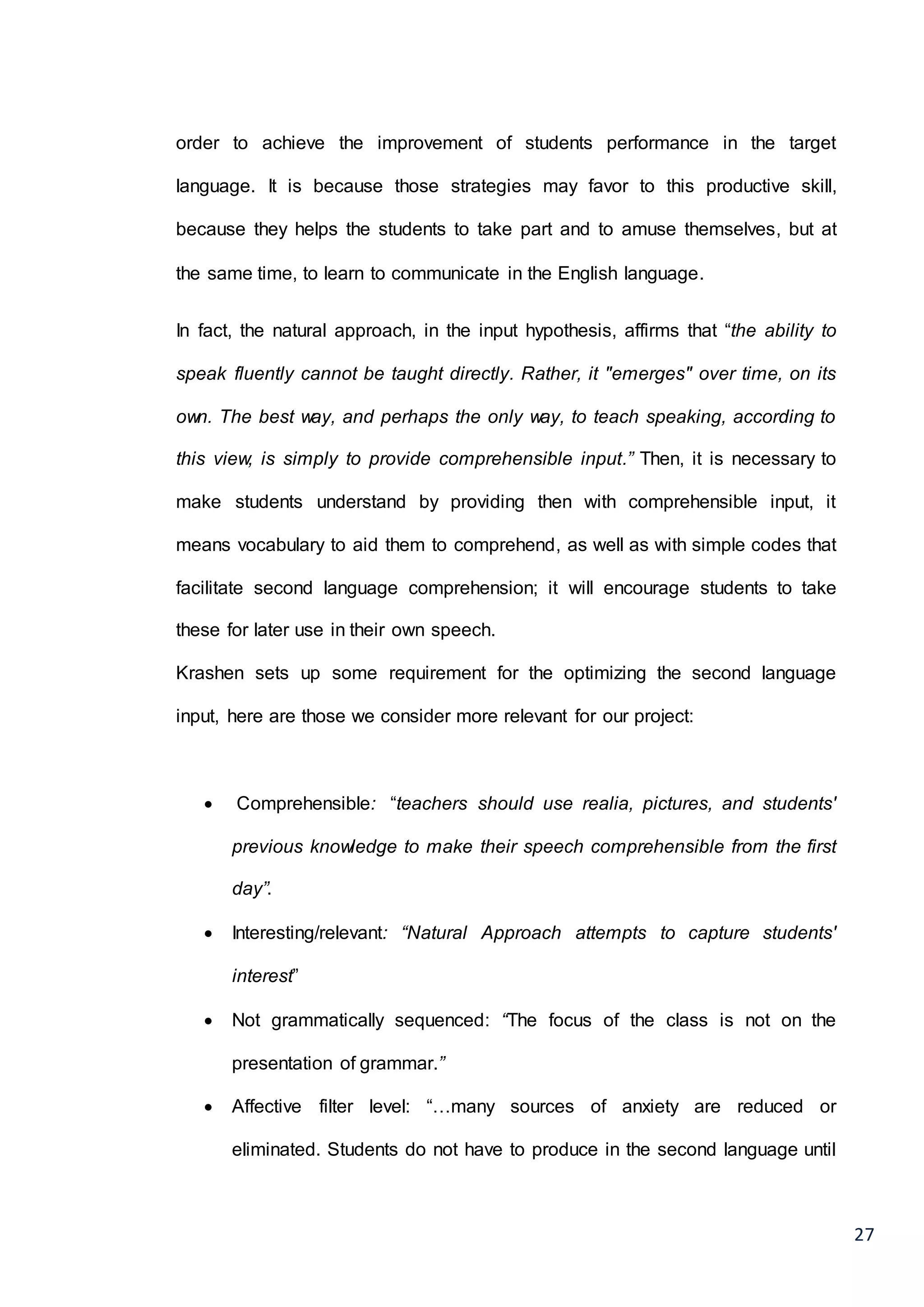 27
order to achieve the improvement of students performance in the target
language. It is because those strategies may favor to this productive skill,
because they helps the students to take part and to amuse themselves, but at
the same time, to learn to communicate in the English language.
In fact, the natural approach, in the input hypothesis, affirms that “the ability to
speak fluently cannot be taught directly. Rather, it "emerges" over time, on its
own. The best way, and perhaps the only way, to teach speaking, according to
this view, is simply to provide comprehensible input.” Then, it is necessary to
make students understand by providing then with comprehensible input, it
means vocabulary to aid them to comprehend, as well as with simple codes that
facilitate second language comprehension; it will encourage students to take
these for later use in their own speech.
Krashen sets up some requirement for the optimizing the second language
input, here are those we consider more relevant for our project:
 Comprehensible: “teachers should use realia, pictures, and students'
previous knowledge to make their speech comprehensible from the first
day”.
 Interesting/relevant: “Natural Approach attempts to capture students'
interest”
 Not grammatically sequenced: “The focus of the class is not on the
presentation of grammar.”
 Affective filter level: “…many sources of anxiety are reduced or
eliminated. Students do not have to produce in the second language until
 