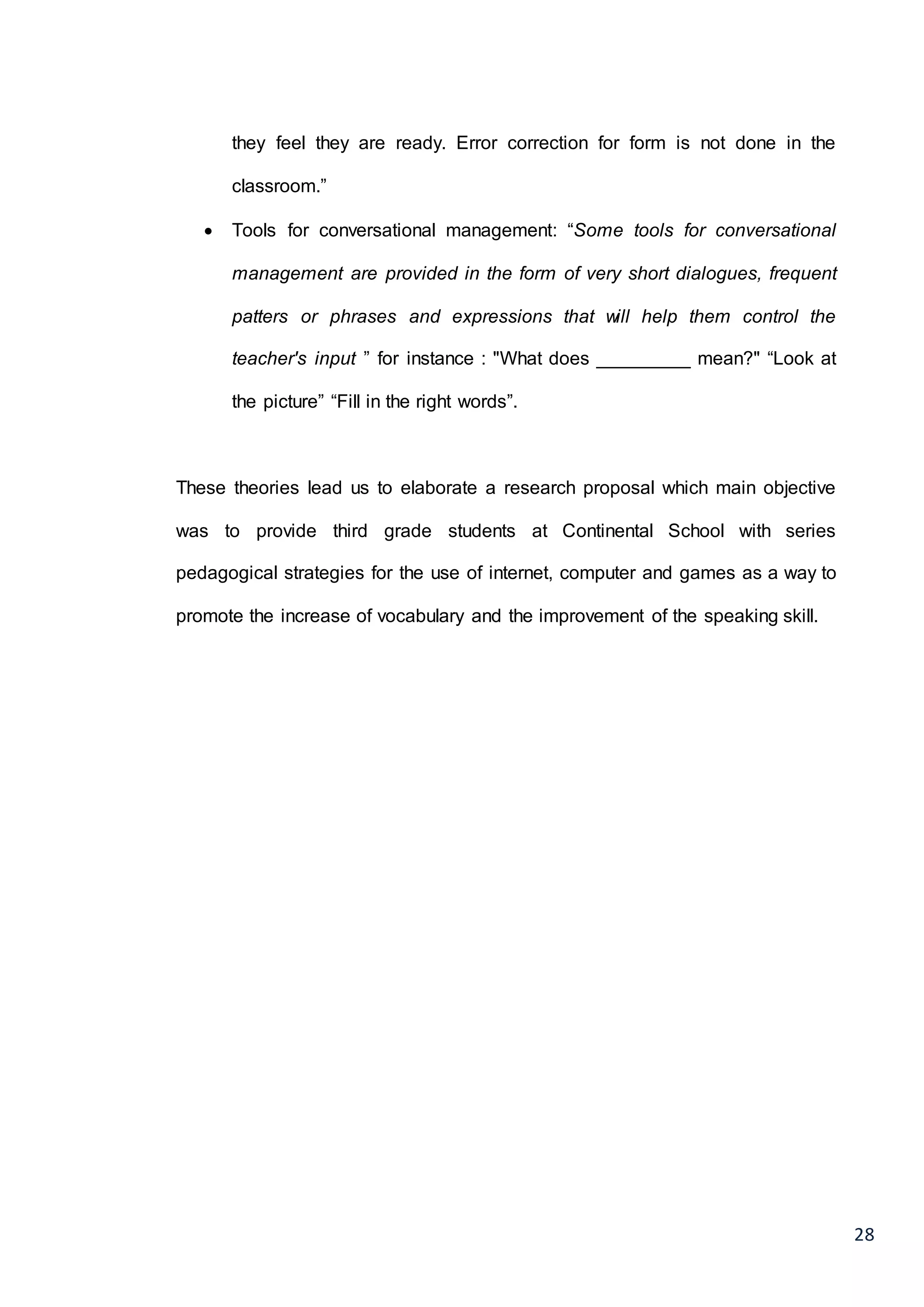 28
they feel they are ready. Error correction for form is not done in the
classroom.”
 Tools for conversational management: “Some tools for conversational
management are provided in the form of very short dialogues, frequent
patters or phrases and expressions that will help them control the
teacher's input ” for instance : "What does _________ mean?" “Look at
the picture” “Fill in the right words”.
These theories lead us to elaborate a research proposal which main objective
was to provide third grade students at Continental School with series
pedagogical strategies for the use of internet, computer and games as a way to
promote the increase of vocabulary and the improvement of the speaking skill.
 