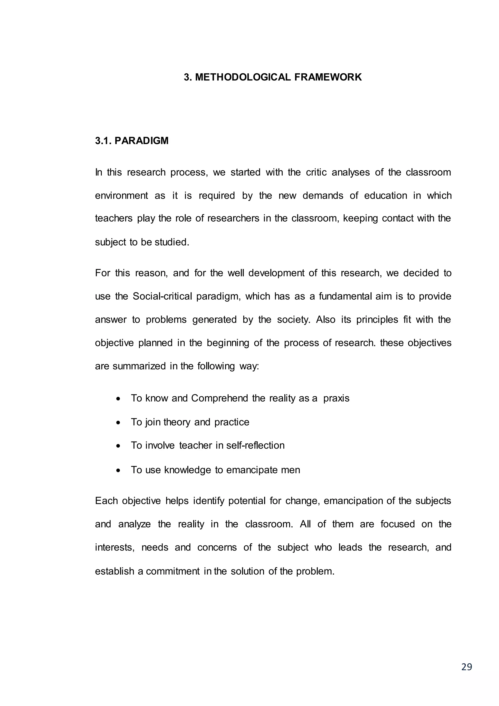 29
3. METHODOLOGICAL FRAMEWORK
3.1. PARADIGM
In this research process, we started with the critic analyses of the classroom
environment as it is required by the new demands of education in which
teachers play the role of researchers in the classroom, keeping contact with the
subject to be studied.
For this reason, and for the well development of this research, we decided to
use the Social-critical paradigm, which has as a fundamental aim is to provide
answer to problems generated by the society. Also its principles fit with the
objective planned in the beginning of the process of research. these objectives
are summarized in the following way:
 To know and Comprehend the reality as a praxis
 To join theory and practice
 To involve teacher in self-reflection
 To use knowledge to emancipate men
Each objective helps identify potential for change, emancipation of the subjects
and analyze the reality in the classroom. All of them are focused on the
interests, needs and concerns of the subject who leads the research, and
establish a commitment in the solution of the problem.
 