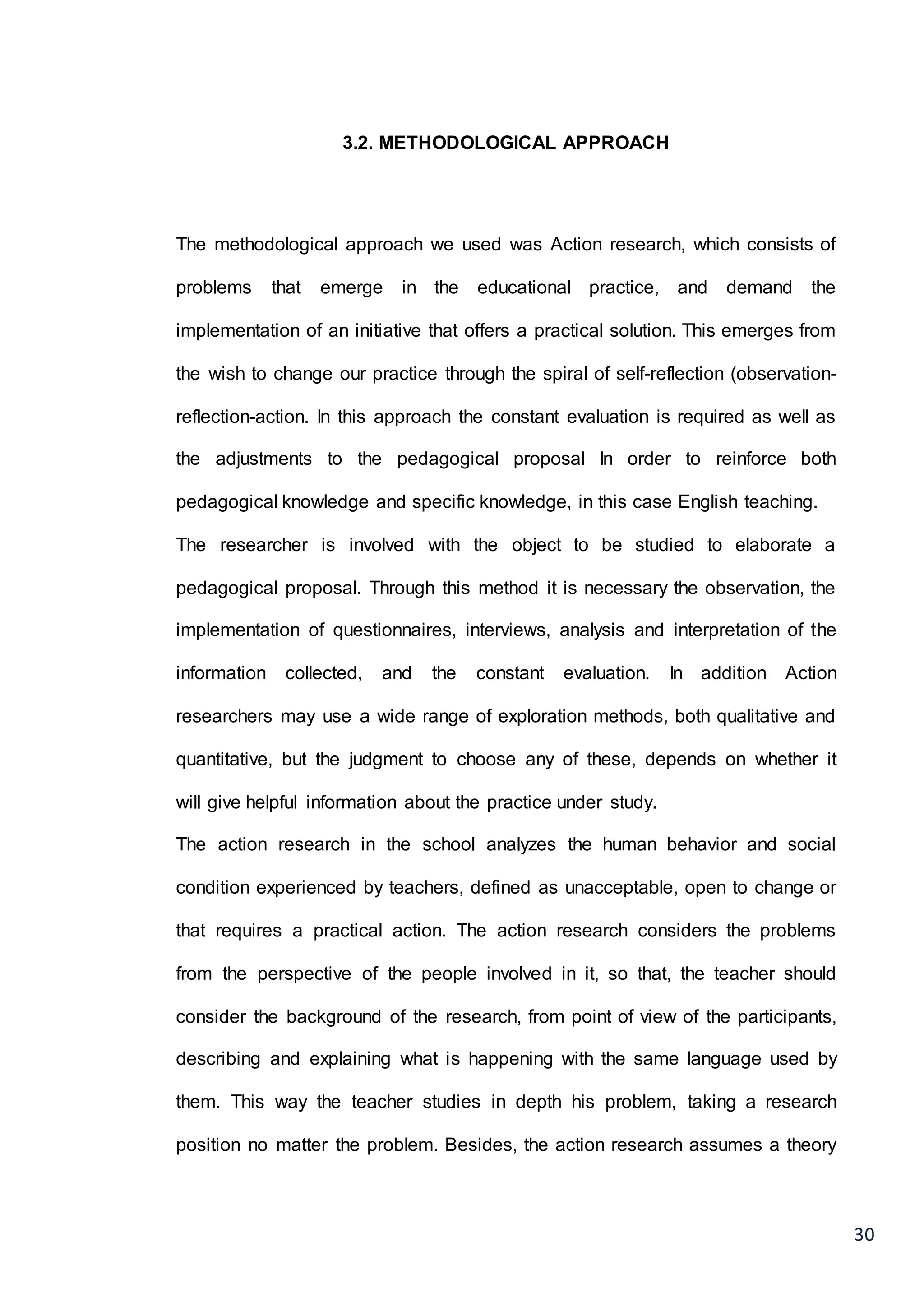 30
3.2. METHODOLOGICAL APPROACH
The methodological approach we used was Action research, which consists of
problems that emerge in the educational practice, and demand the
implementation of an initiative that offers a practical solution. This emerges from
the wish to change our practice through the spiral of self-reflection (observation-
reflection-action. In this approach the constant evaluation is required as well as
the adjustments to the pedagogical proposal In order to reinforce both
pedagogical knowledge and specific knowledge, in this case English teaching.
The researcher is involved with the object to be studied to elaborate a
pedagogical proposal. Through this method it is necessary the observation, the
implementation of questionnaires, interviews, analysis and interpretation of the
information collected, and the constant evaluation. In addition Action
researchers may use a wide range of exploration methods, both qualitative and
quantitative, but the judgment to choose any of these, depends on whether it
will give helpful information about the practice under study.
The action research in the school analyzes the human behavior and social
condition experienced by teachers, defined as unacceptable, open to change or
that requires a practical action. The action research considers the problems
from the perspective of the people involved in it, so that, the teacher should
consider the background of the research, from point of view of the participants,
describing and explaining what is happening with the same language used by
them. This way the teacher studies in depth his problem, taking a research
position no matter the problem. Besides, the action research assumes a theory
 