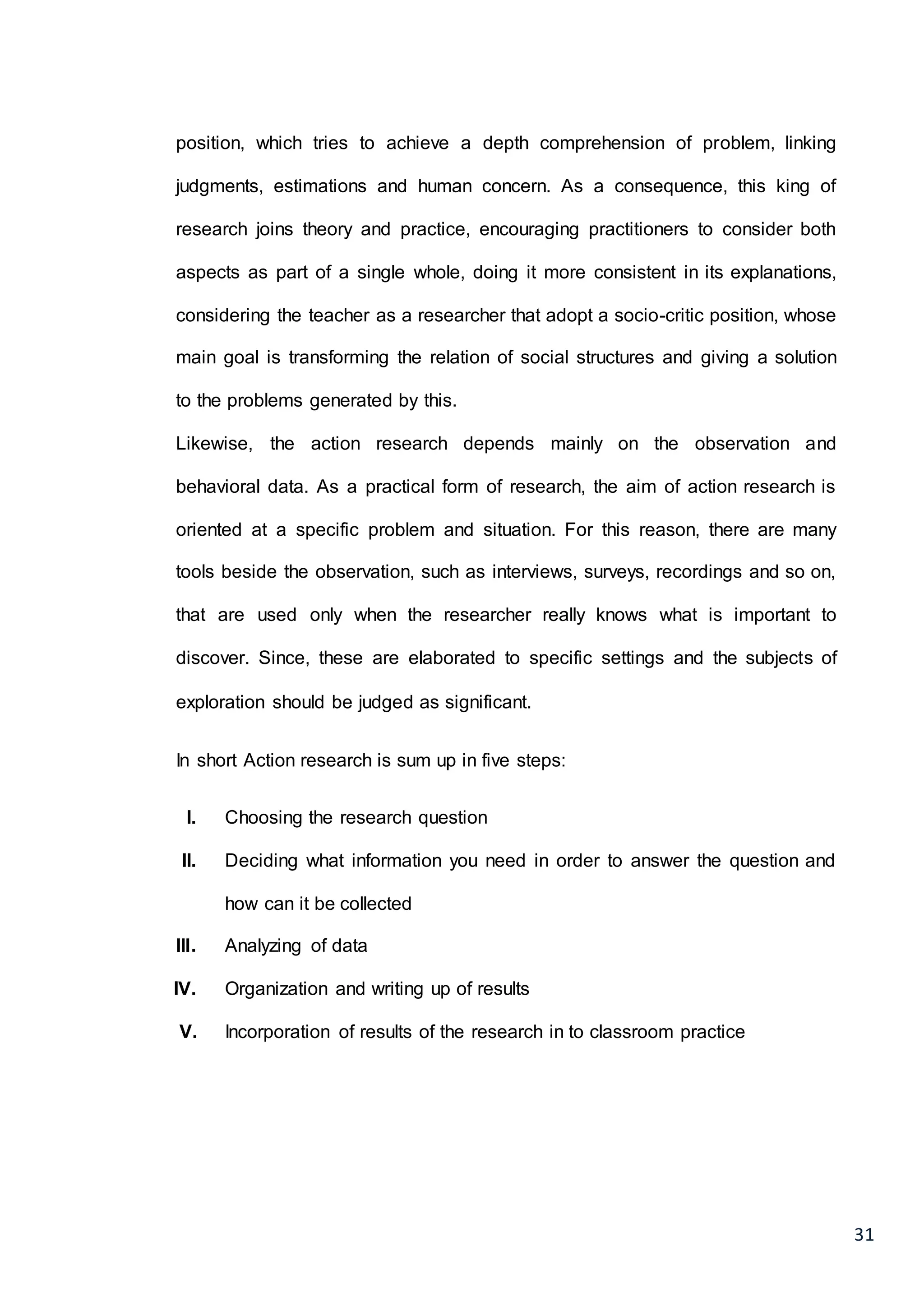 31
position, which tries to achieve a depth comprehension of problem, linking
judgments, estimations and human concern. As a consequence, this king of
research joins theory and practice, encouraging practitioners to consider both
aspects as part of a single whole, doing it more consistent in its explanations,
considering the teacher as a researcher that adopt a socio-critic position, whose
main goal is transforming the relation of social structures and giving a solution
to the problems generated by this.
Likewise, the action research depends mainly on the observation and
behavioral data. As a practical form of research, the aim of action research is
oriented at a specific problem and situation. For this reason, there are many
tools beside the observation, such as interviews, surveys, recordings and so on,
that are used only when the researcher really knows what is important to
discover. Since, these are elaborated to specific settings and the subjects of
exploration should be judged as significant.
In short Action research is sum up in five steps:
I. Choosing the research question
II. Deciding what information you need in order to answer the question and
how can it be collected
III. Analyzing of data
IV. Organization and writing up of results
V. Incorporation of results of the research in to classroom practice
 