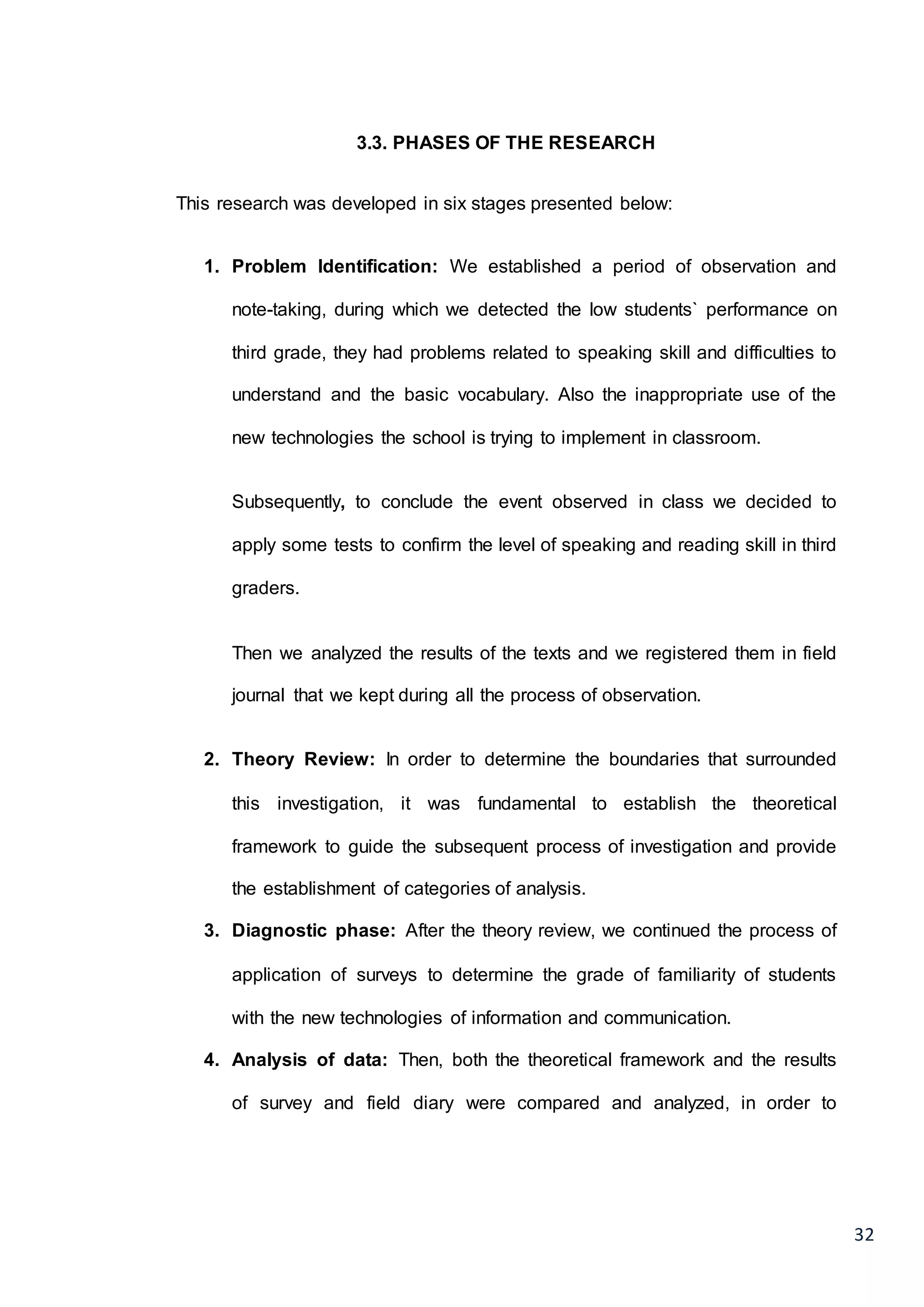 32
3.3. PHASES OF THE RESEARCH
This research was developed in six stages presented below:
1. Problem Identification: We established a period of observation and
note-taking, during which we detected the low students` performance on
third grade, they had problems related to speaking skill and difficulties to
understand and the basic vocabulary. Also the inappropriate use of the
new technologies the school is trying to implement in classroom.
Subsequently, to conclude the event observed in class we decided to
apply some tests to confirm the level of speaking and reading skill in third
graders.
Then we analyzed the results of the texts and we registered them in field
journal that we kept during all the process of observation.
2. Theory Review: In order to determine the boundaries that surrounded
this investigation, it was fundamental to establish the theoretical
framework to guide the subsequent process of investigation and provide
the establishment of categories of analysis.
3. Diagnostic phase: After the theory review, we continued the process of
application of surveys to determine the grade of familiarity of students
with the new technologies of information and communication.
4. Analysis of data: Then, both the theoretical framework and the results
of survey and field diary were compared and analyzed, in order to
 