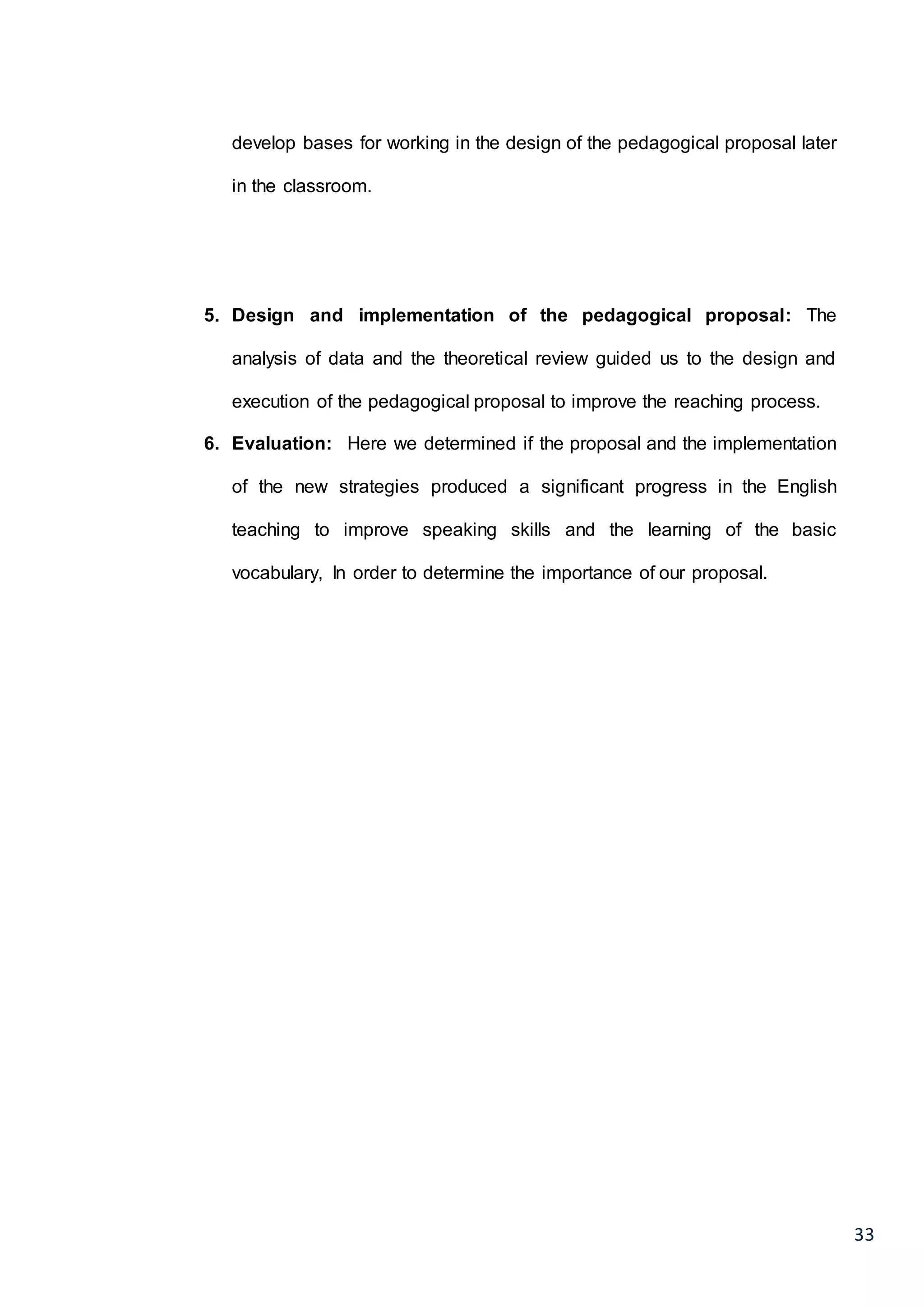 33
develop bases for working in the design of the pedagogical proposal later
in the classroom.
5. Design and implementation of the pedagogical proposal: The
analysis of data and the theoretical review guided us to the design and
execution of the pedagogical proposal to improve the reaching process.
6. Evaluation: Here we determined if the proposal and the implementation
of the new strategies produced a significant progress in the English
teaching to improve speaking skills and the learning of the basic
vocabulary, In order to determine the importance of our proposal.
 