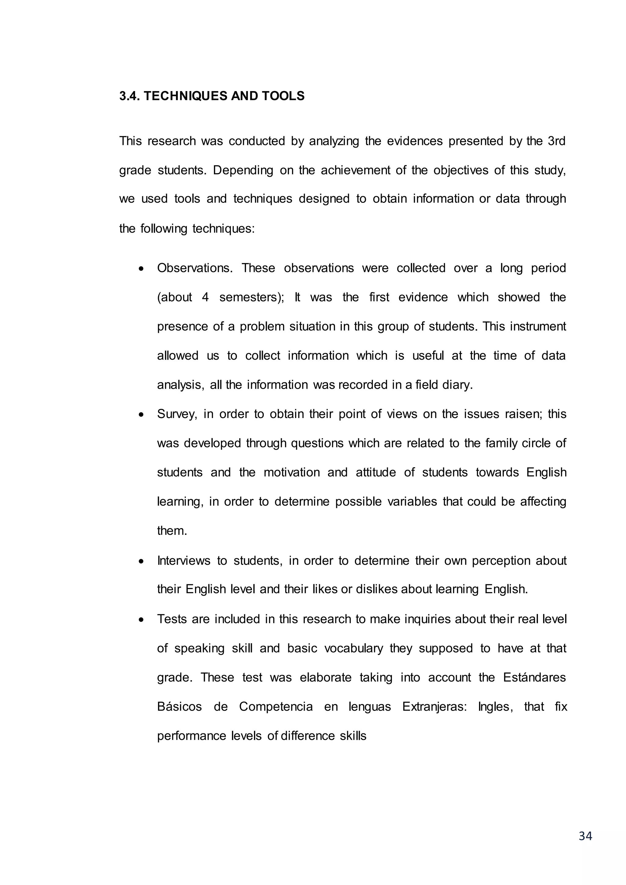34
3.4. TECHNIQUES AND TOOLS
This research was conducted by analyzing the evidences presented by the 3rd
grade students. Depending on the achievement of the objectives of this study,
we used tools and techniques designed to obtain information or data through
the following techniques:
 Observations. These observations were collected over a long period
(about 4 semesters); It was the first evidence which showed the
presence of a problem situation in this group of students. This instrument
allowed us to collect information which is useful at the time of data
analysis, all the information was recorded in a field diary.
 Survey, in order to obtain their point of views on the issues raisen; this
was developed through questions which are related to the family circle of
students and the motivation and attitude of students towards English
learning, in order to determine possible variables that could be affecting
them.
 Interviews to students, in order to determine their own perception about
their English level and their likes or dislikes about learning English.
 Tests are included in this research to make inquiries about their real level
of speaking skill and basic vocabulary they supposed to have at that
grade. These test was elaborate taking into account the Estándares
Básicos de Competencia en lenguas Extranjeras: Ingles, that fix
performance levels of difference skills
 