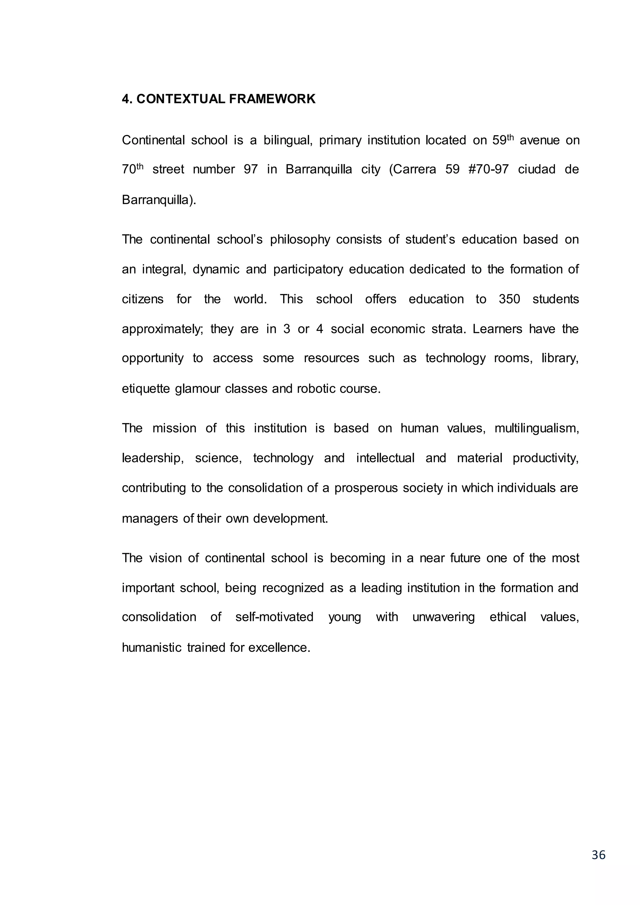 36
4. CONTEXTUAL FRAMEWORK
Continental school is a bilingual, primary institution located on 59th avenue on
70th street number 97 in Barranquilla city (Carrera 59 #70-97 ciudad de
Barranquilla).
The continental school’s philosophy consists of student’s education based on
an integral, dynamic and participatory education dedicated to the formation of
citizens for the world. This school offers education to 350 students
approximately; they are in 3 or 4 social economic strata. Learners have the
opportunity to access some resources such as technology rooms, library,
etiquette glamour classes and robotic course.
The mission of this institution is based on human values, multilingualism,
leadership, science, technology and intellectual and material productivity,
contributing to the consolidation of a prosperous society in which individuals are
managers of their own development.
The vision of continental school is becoming in a near future one of the most
important school, being recognized as a leading institution in the formation and
consolidation of self-motivated young with unwavering ethical values,
humanistic trained for excellence.
 