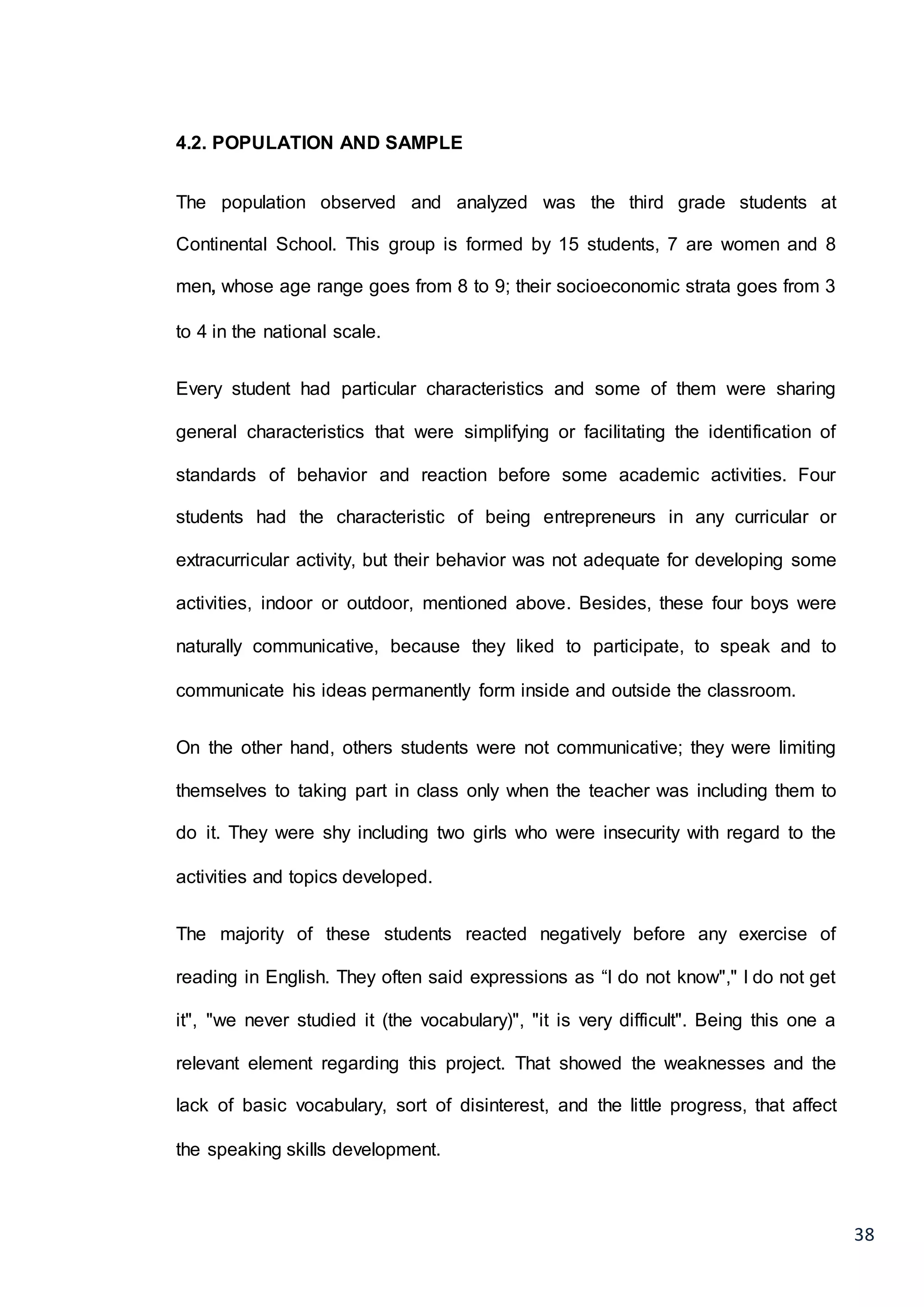 38
4.2. POPULATION AND SAMPLE
The population observed and analyzed was the third grade students at
Continental School. This group is formed by 15 students, 7 are women and 8
men, whose age range goes from 8 to 9; their socioeconomic strata goes from 3
to 4 in the national scale.
Every student had particular characteristics and some of them were sharing
general characteristics that were simplifying or facilitating the identification of
standards of behavior and reaction before some academic activities. Four
students had the characteristic of being entrepreneurs in any curricular or
extracurricular activity, but their behavior was not adequate for developing some
activities, indoor or outdoor, mentioned above. Besides, these four boys were
naturally communicative, because they liked to participate, to speak and to
communicate his ideas permanently form inside and outside the classroom.
On the other hand, others students were not communicative; they were limiting
themselves to taking part in class only when the teacher was including them to
do it. They were shy including two girls who were insecurity with regard to the
activities and topics developed.
The majority of these students reacted negatively before any exercise of
reading in English. They often said expressions as “I do not know"," I do not get
it", "we never studied it (the vocabulary)", "it is very difficult". Being this one a
relevant element regarding this project. That showed the weaknesses and the
lack of basic vocabulary, sort of disinterest, and the little progress, that affect
the speaking skills development.
 