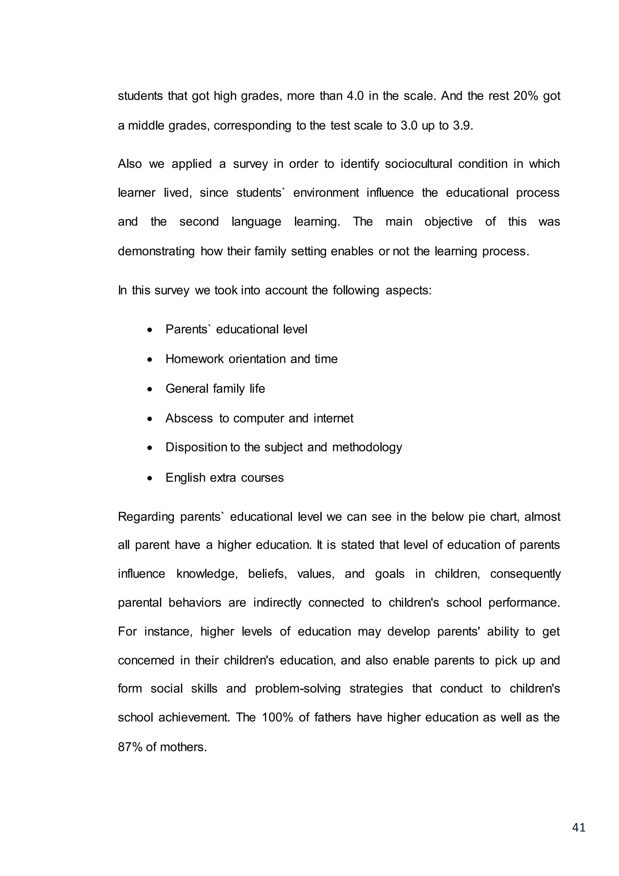 41
students that got high grades, more than 4.0 in the scale. And the rest 20% got
a middle grades, corresponding to the test scale to 3.0 up to 3.9.
Also we applied a survey in order to identify sociocultural condition in which
learner lived, since students` environment influence the educational process
and the second language learning. The main objective of this was
demonstrating how their family setting enables or not the learning process.
In this survey we took into account the following aspects:
 Parents` educational level
 Homework orientation and time
 General family life
 Abscess to computer and internet
 Disposition to the subject and methodology
 English extra courses
Regarding parents` educational level we can see in the below pie chart, almost
all parent have a higher education. It is stated that level of education of parents
influence knowledge, beliefs, values, and goals in children, consequently
parental behaviors are indirectly connected to children's school performance.
For instance, higher levels of education may develop parents' ability to get
concerned in their children's education, and also enable parents to pick up and
form social skills and problem-solving strategies that conduct to children's
school achievement. The 100% of fathers have higher education as well as the
87% of mothers.
 