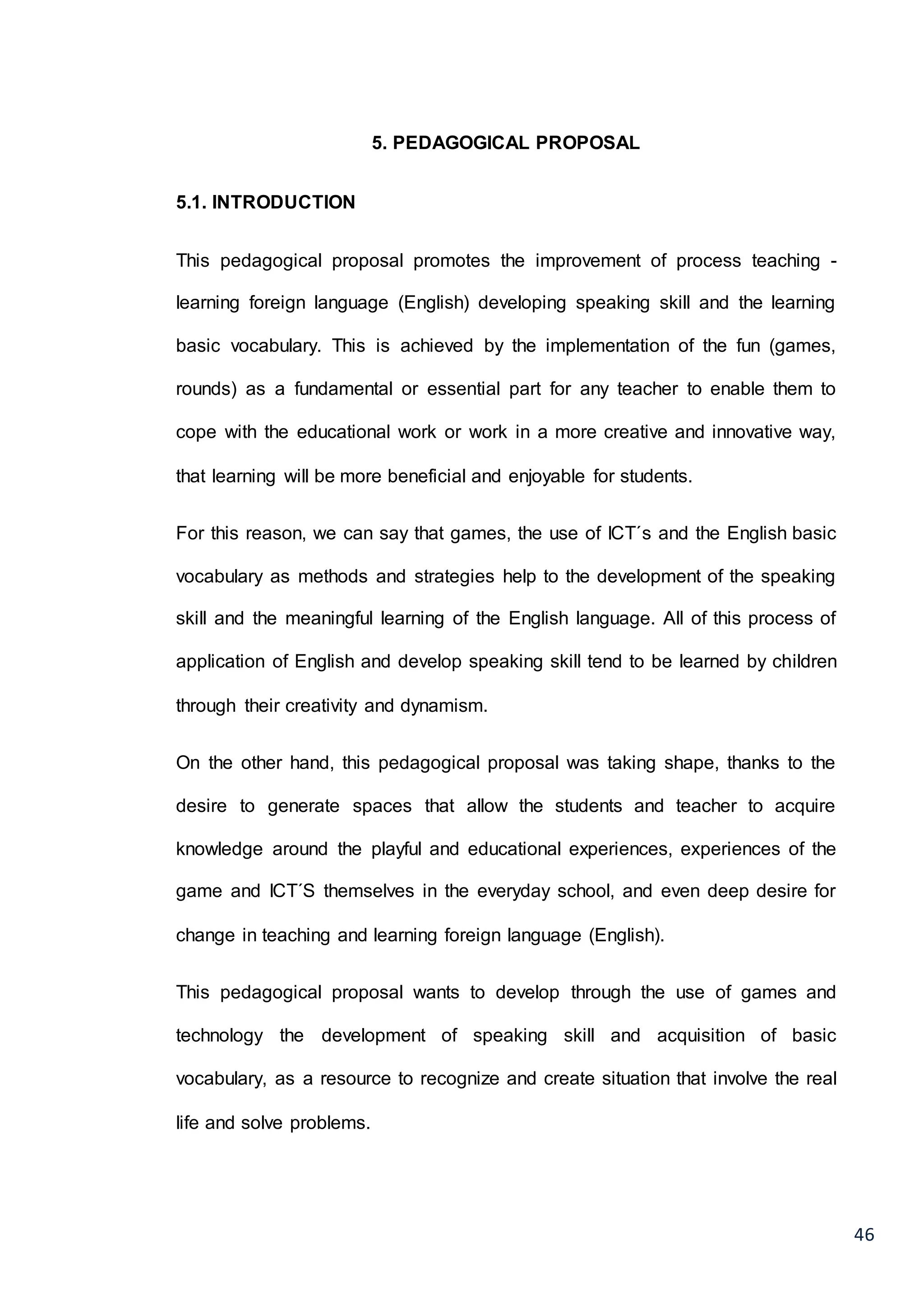 46
5. PEDAGOGICAL PROPOSAL
5.1. INTRODUCTION
This pedagogical proposal promotes the improvement of process teaching -
learning foreign language (English) developing speaking skill and the learning
basic vocabulary. This is achieved by the implementation of the fun (games,
rounds) as a fundamental or essential part for any teacher to enable them to
cope with the educational work or work in a more creative and innovative way,
that learning will be more beneficial and enjoyable for students.
For this reason, we can say that games, the use of ICT´s and the English basic
vocabulary as methods and strategies help to the development of the speaking
skill and the meaningful learning of the English language. All of this process of
application of English and develop speaking skill tend to be learned by children
through their creativity and dynamism.
On the other hand, this pedagogical proposal was taking shape, thanks to the
desire to generate spaces that allow the students and teacher to acquire
knowledge around the playful and educational experiences, experiences of the
game and ICT´S themselves in the everyday school, and even deep desire for
change in teaching and learning foreign language (English).
This pedagogical proposal wants to develop through the use of games and
technology the development of speaking skill and acquisition of basic
vocabulary, as a resource to recognize and create situation that involve the real
life and solve problems.
 