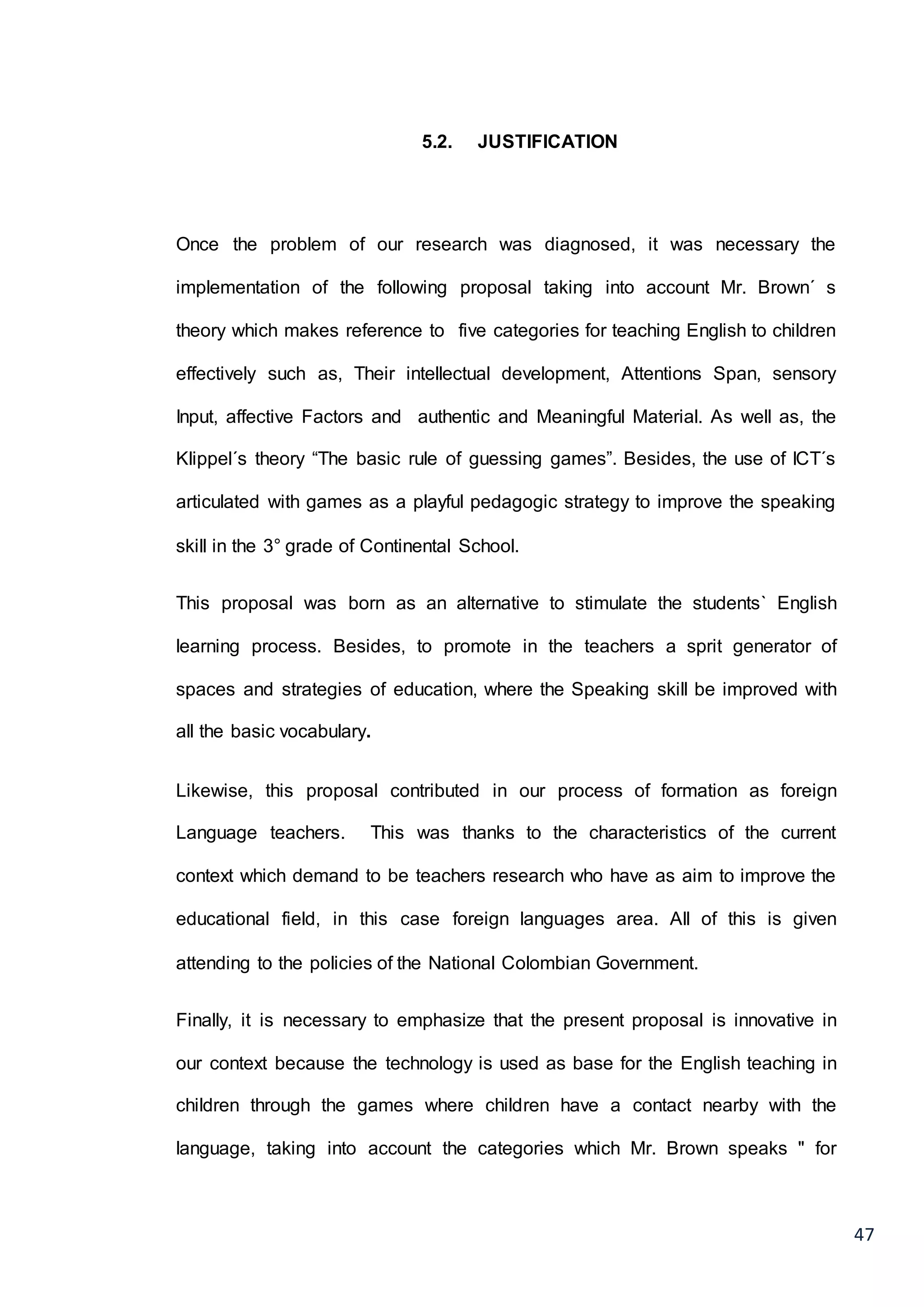 47
5.2. JUSTIFICATION
Once the problem of our research was diagnosed, it was necessary the
implementation of the following proposal taking into account Mr. Brown´ s
theory which makes reference to five categories for teaching English to children
effectively such as, Their intellectual development, Attentions Span, sensory
Input, affective Factors and authentic and Meaningful Material. As well as, the
Klippel´s theory “The basic rule of guessing games”. Besides, the use of ICT´s
articulated with games as a playful pedagogic strategy to improve the speaking
skill in the 3° grade of Continental School.
This proposal was born as an alternative to stimulate the students` English
learning process. Besides, to promote in the teachers a sprit generator of
spaces and strategies of education, where the Speaking skill be improved with
all the basic vocabulary.
Likewise, this proposal contributed in our process of formation as foreign
Language teachers. This was thanks to the characteristics of the current
context which demand to be teachers research who have as aim to improve the
educational field, in this case foreign languages area. All of this is given
attending to the policies of the National Colombian Government.
Finally, it is necessary to emphasize that the present proposal is innovative in
our context because the technology is used as base for the English teaching in
children through the games where children have a contact nearby with the
language, taking into account the categories which Mr. Brown speaks " for
 