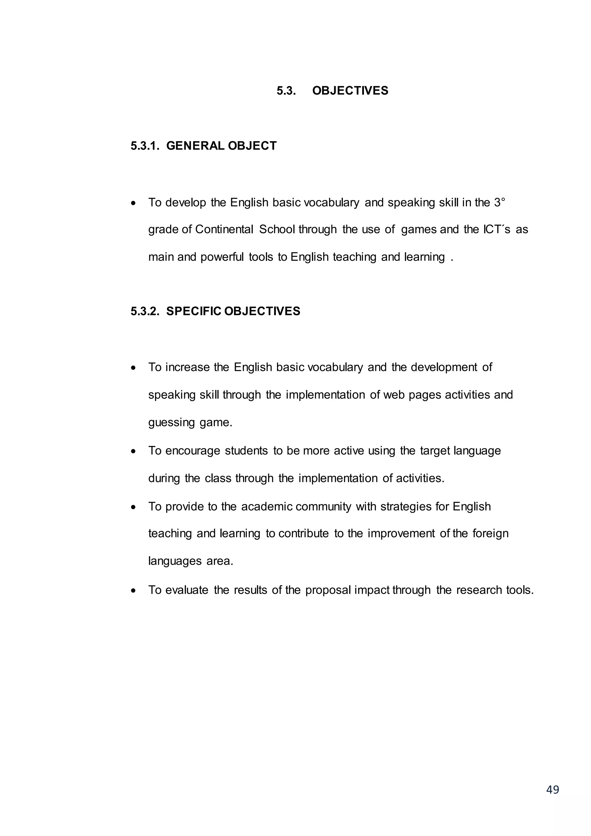 49
5.3. OBJECTIVES
5.3.1. GENERAL OBJECT
 To develop the English basic vocabulary and speaking skill in the 3°
grade of Continental School through the use of games and the ICT´s as
main and powerful tools to English teaching and learning .
5.3.2. SPECIFIC OBJECTIVES
 To increase the English basic vocabulary and the development of
speaking skill through the implementation of web pages activities and
guessing game.
 To encourage students to be more active using the target language
during the class through the implementation of activities.
 To provide to the academic community with strategies for English
teaching and learning to contribute to the improvement of the foreign
languages area.
 To evaluate the results of the proposal impact through the research tools.
 