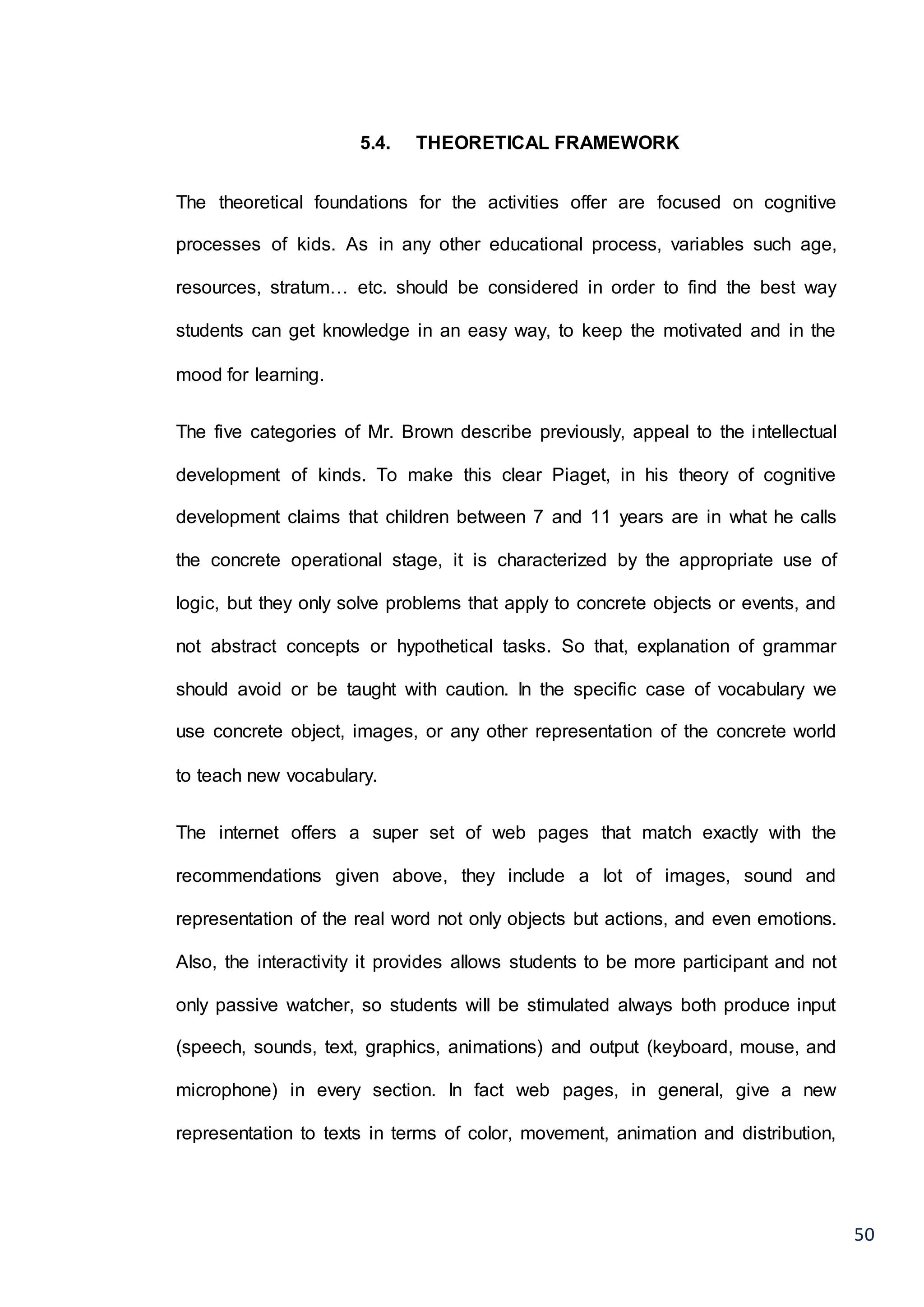 50
5.4. THEORETICAL FRAMEWORK
The theoretical foundations for the activities offer are focused on cognitive
processes of kids. As in any other educational process, variables such age,
resources, stratum… etc. should be considered in order to find the best way
students can get knowledge in an easy way, to keep the motivated and in the
mood for learning.
The five categories of Mr. Brown describe previously, appeal to the intellectual
development of kinds. To make this clear Piaget, in his theory of cognitive
development claims that children between 7 and 11 years are in what he calls
the concrete operational stage, it is characterized by the appropriate use of
logic, but they only solve problems that apply to concrete objects or events, and
not abstract concepts or hypothetical tasks. So that, explanation of grammar
should avoid or be taught with caution. In the specific case of vocabulary we
use concrete object, images, or any other representation of the concrete world
to teach new vocabulary.
The internet offers a super set of web pages that match exactly with the
recommendations given above, they include a lot of images, sound and
representation of the real word not only objects but actions, and even emotions.
Also, the interactivity it provides allows students to be more participant and not
only passive watcher, so students will be stimulated always both produce input
(speech, sounds, text, graphics, animations) and output (keyboard, mouse, and
microphone) in every section. In fact web pages, in general, give a new
representation to texts in terms of color, movement, animation and distribution,
 