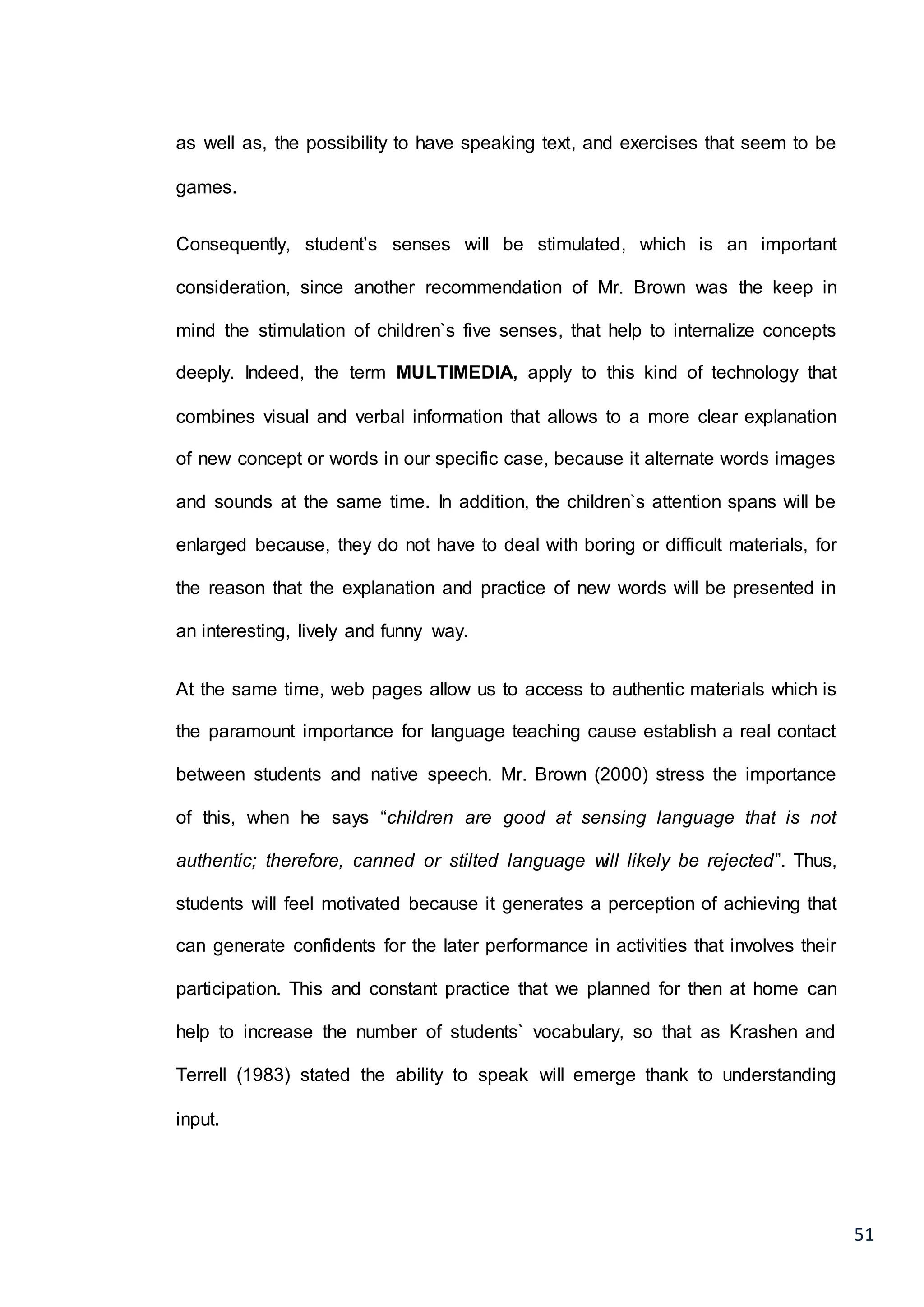 51
as well as, the possibility to have speaking text, and exercises that seem to be
games.
Consequently, student’s senses will be stimulated, which is an important
consideration, since another recommendation of Mr. Brown was the keep in
mind the stimulation of children`s five senses, that help to internalize concepts
deeply. Indeed, the term MULTIMEDIA, apply to this kind of technology that
combines visual and verbal information that allows to a more clear explanation
of new concept or words in our specific case, because it alternate words images
and sounds at the same time. In addition, the children`s attention spans will be
enlarged because, they do not have to deal with boring or difficult materials, for
the reason that the explanation and practice of new words will be presented in
an interesting, lively and funny way.
At the same time, web pages allow us to access to authentic materials which is
the paramount importance for language teaching cause establish a real contact
between students and native speech. Mr. Brown (2000) stress the importance
of this, when he says “children are good at sensing language that is not
authentic; therefore, canned or stilted language will likely be rejected”. Thus,
students will feel motivated because it generates a perception of achieving that
can generate confidents for the later performance in activities that involves their
participation. This and constant practice that we planned for then at home can
help to increase the number of students` vocabulary, so that as Krashen and
Terrell (1983) stated the ability to speak will emerge thank to understanding
input.
 