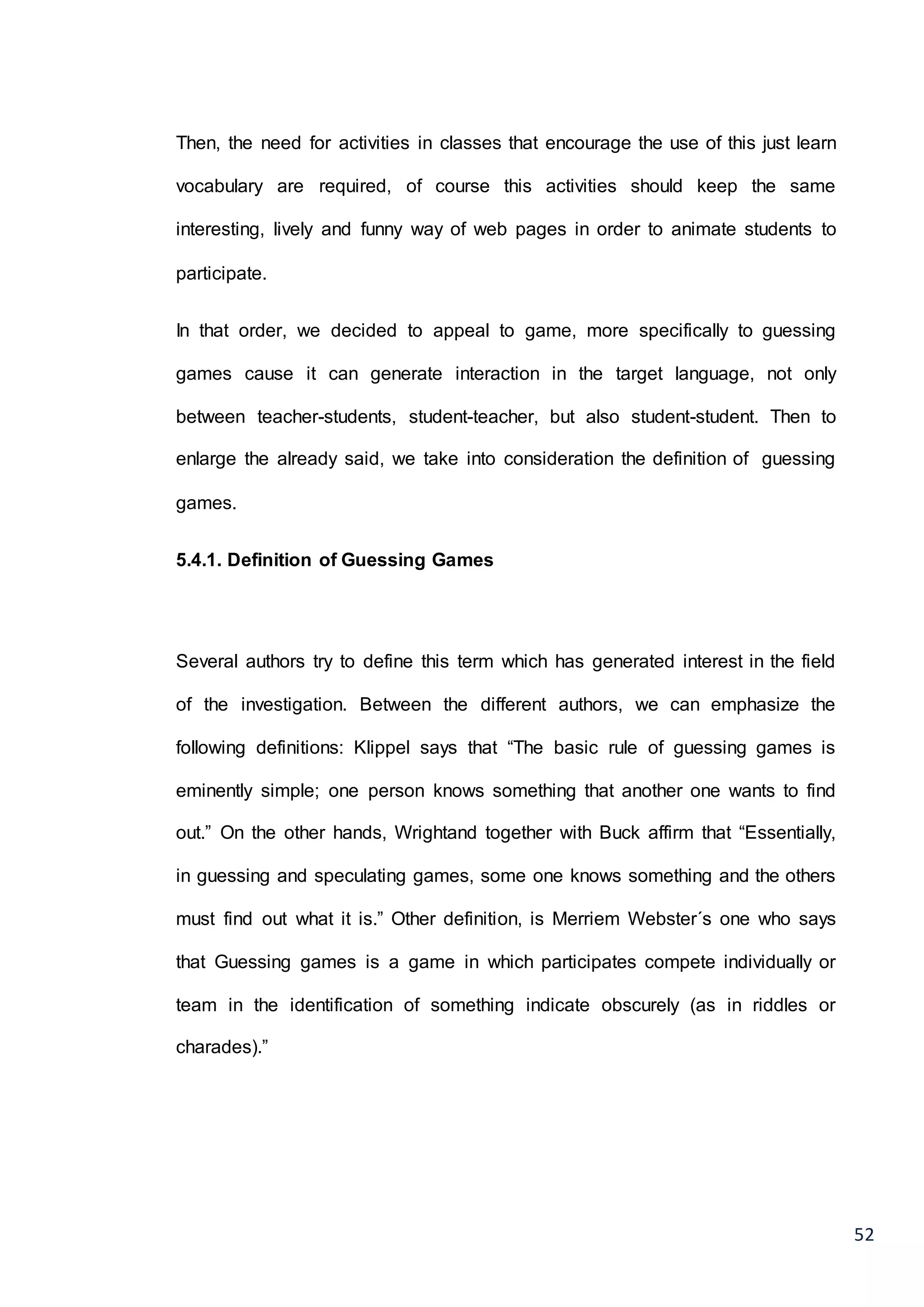 52
Then, the need for activities in classes that encourage the use of this just learn
vocabulary are required, of course this activities should keep the same
interesting, lively and funny way of web pages in order to animate students to
participate.
In that order, we decided to appeal to game, more specifically to guessing
games cause it can generate interaction in the target language, not only
between teacher-students, student-teacher, but also student-student. Then to
enlarge the already said, we take into consideration the definition of guessing
games.
5.4.1. Definition of Guessing Games
Several authors try to define this term which has generated interest in the field
of the investigation. Between the different authors, we can emphasize the
following definitions: Klippel says that “The basic rule of guessing games is
eminently simple; one person knows something that another one wants to find
out.” On the other hands, Wrightand together with Buck affirm that “Essentially,
in guessing and speculating games, some one knows something and the others
must find out what it is.” Other definition, is Merriem Webster´s one who says
that Guessing games is a game in which participates compete individually or
team in the identification of something indicate obscurely (as in riddles or
charades).”
 