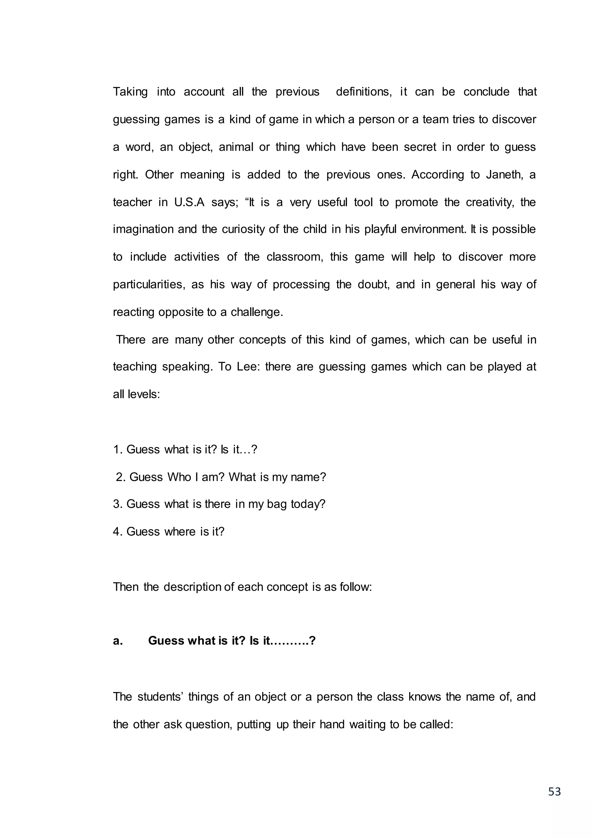 53
Taking into account all the previous definitions, it can be conclude that
guessing games is a kind of game in which a person or a team tries to discover
a word, an object, animal or thing which have been secret in order to guess
right. Other meaning is added to the previous ones. According to Janeth, a
teacher in U.S.A says; “It is a very useful tool to promote the creativity, the
imagination and the curiosity of the child in his playful environment. It is possible
to include activities of the classroom, this game will help to discover more
particularities, as his way of processing the doubt, and in general his way of
reacting opposite to a challenge.
There are many other concepts of this kind of games, which can be useful in
teaching speaking. To Lee: there are guessing games which can be played at
all levels:
1. Guess what is it? Is it…?
2. Guess Who I am? What is my name?
3. Guess what is there in my bag today?
4. Guess where is it?
Then the description of each concept is as follow:
a. Guess what is it? Is it……….?
The students’ things of an object or a person the class knows the name of, and
the other ask question, putting up their hand waiting to be called:
 
