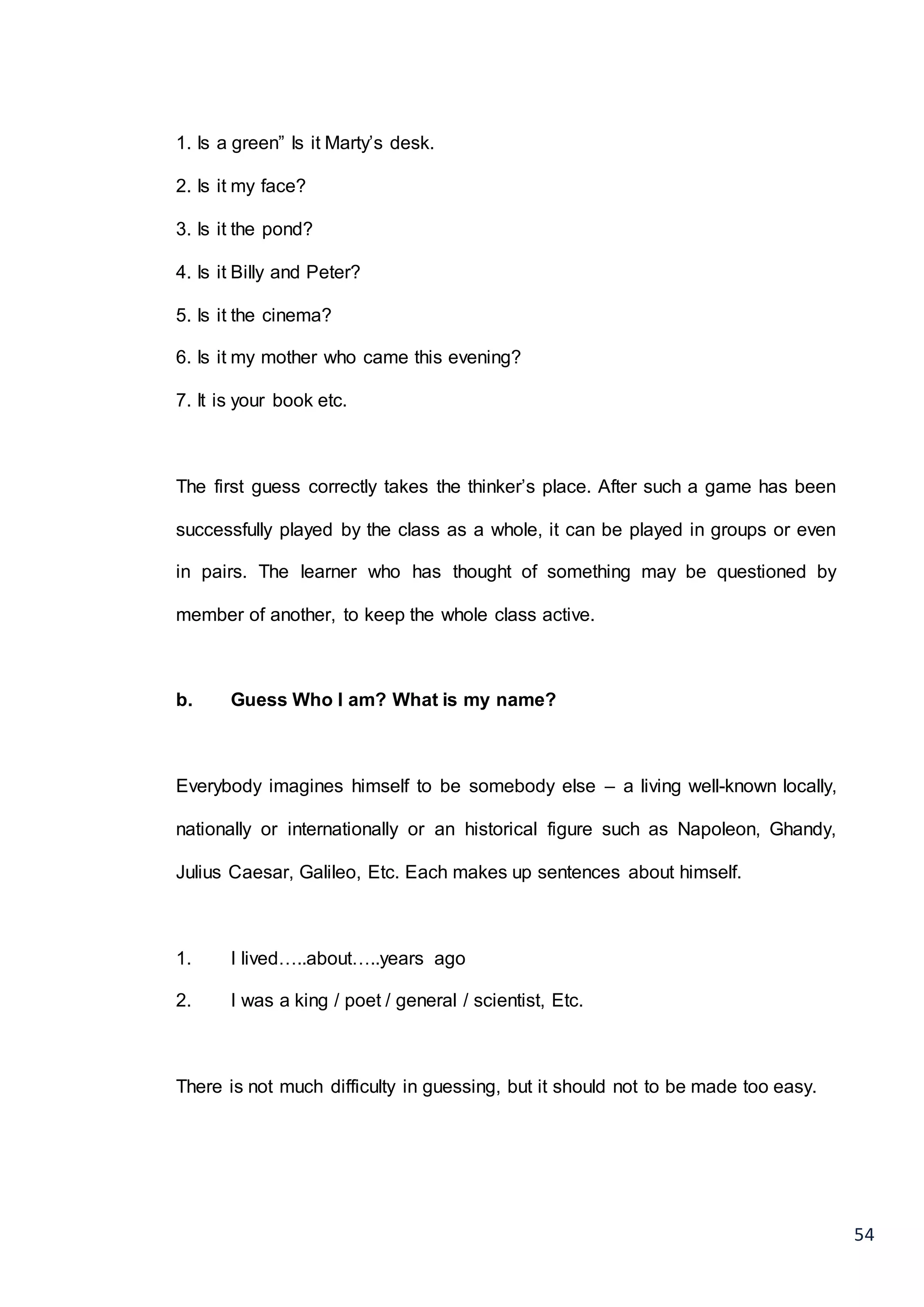 54
1. Is a green” Is it Marty’s desk.
2. Is it my face?
3. Is it the pond?
4. Is it Billy and Peter?
5. Is it the cinema?
6. Is it my mother who came this evening?
7. It is your book etc.
The first guess correctly takes the thinker’s place. After such a game has been
successfully played by the class as a whole, it can be played in groups or even
in pairs. The learner who has thought of something may be questioned by
member of another, to keep the whole class active.
b. Guess Who I am? What is my name?
Everybody imagines himself to be somebody else – a living well-known locally,
nationally or internationally or an historical figure such as Napoleon, Ghandy,
Julius Caesar, Galileo, Etc. Each makes up sentences about himself.
1. I lived…..about…..years ago
2. I was a king / poet / general / scientist, Etc.
There is not much difficulty in guessing, but it should not to be made too easy.
 