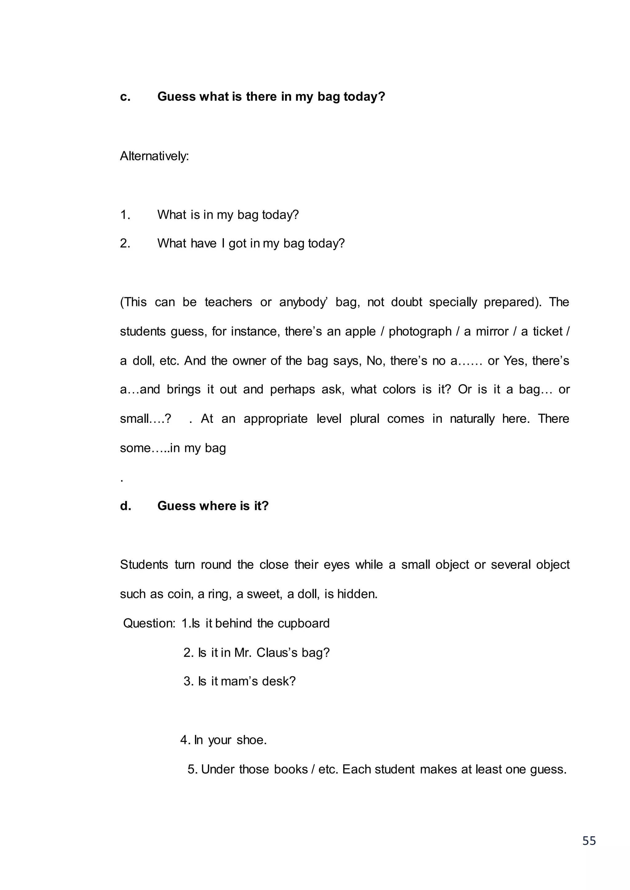 55
c. Guess what is there in my bag today?
Alternatively:
1. What is in my bag today?
2. What have I got in my bag today?
(This can be teachers or anybody’ bag, not doubt specially prepared). The
students guess, for instance, there’s an apple / photograph / a mirror / a ticket /
a doll, etc. And the owner of the bag says, No, there’s no a…… or Yes, there’s
a…and brings it out and perhaps ask, what colors is it? Or is it a bag… or
small….? . At an appropriate level plural comes in naturally here. There
some…..in my bag
.
d. Guess where is it?
Students turn round the close their eyes while a small object or several object
such as coin, a ring, a sweet, a doll, is hidden.
Question: 1.Is it behind the cupboard
2. Is it in Mr. Claus’s bag?
3. Is it mam’s desk?
4. In your shoe.
5. Under those books / etc. Each student makes at least one guess.
 