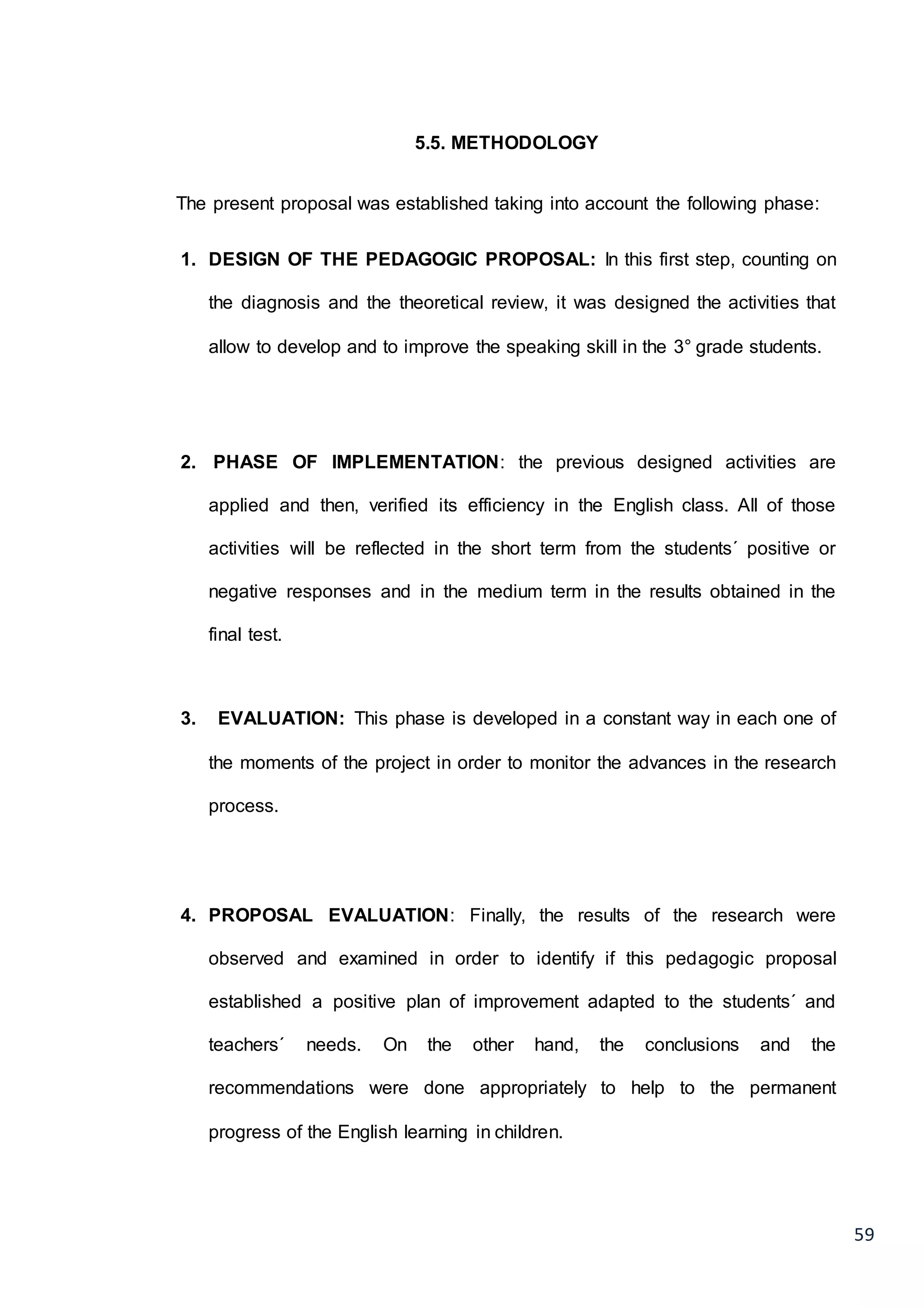 59
5.5. METHODOLOGY
The present proposal was established taking into account the following phase:
1. DESIGN OF THE PEDAGOGIC PROPOSAL: In this first step, counting on
the diagnosis and the theoretical review, it was designed the activities that
allow to develop and to improve the speaking skill in the 3° grade students.
2. PHASE OF IMPLEMENTATION: the previous designed activities are
applied and then, verified its efficiency in the English class. All of those
activities will be reflected in the short term from the students´ positive or
negative responses and in the medium term in the results obtained in the
final test.
3. EVALUATION: This phase is developed in a constant way in each one of
the moments of the project in order to monitor the advances in the research
process.
4. PROPOSAL EVALUATION: Finally, the results of the research were
observed and examined in order to identify if this pedagogic proposal
established a positive plan of improvement adapted to the students´ and
teachers´ needs. On the other hand, the conclusions and the
recommendations were done appropriately to help to the permanent
progress of the English learning in children.
 
