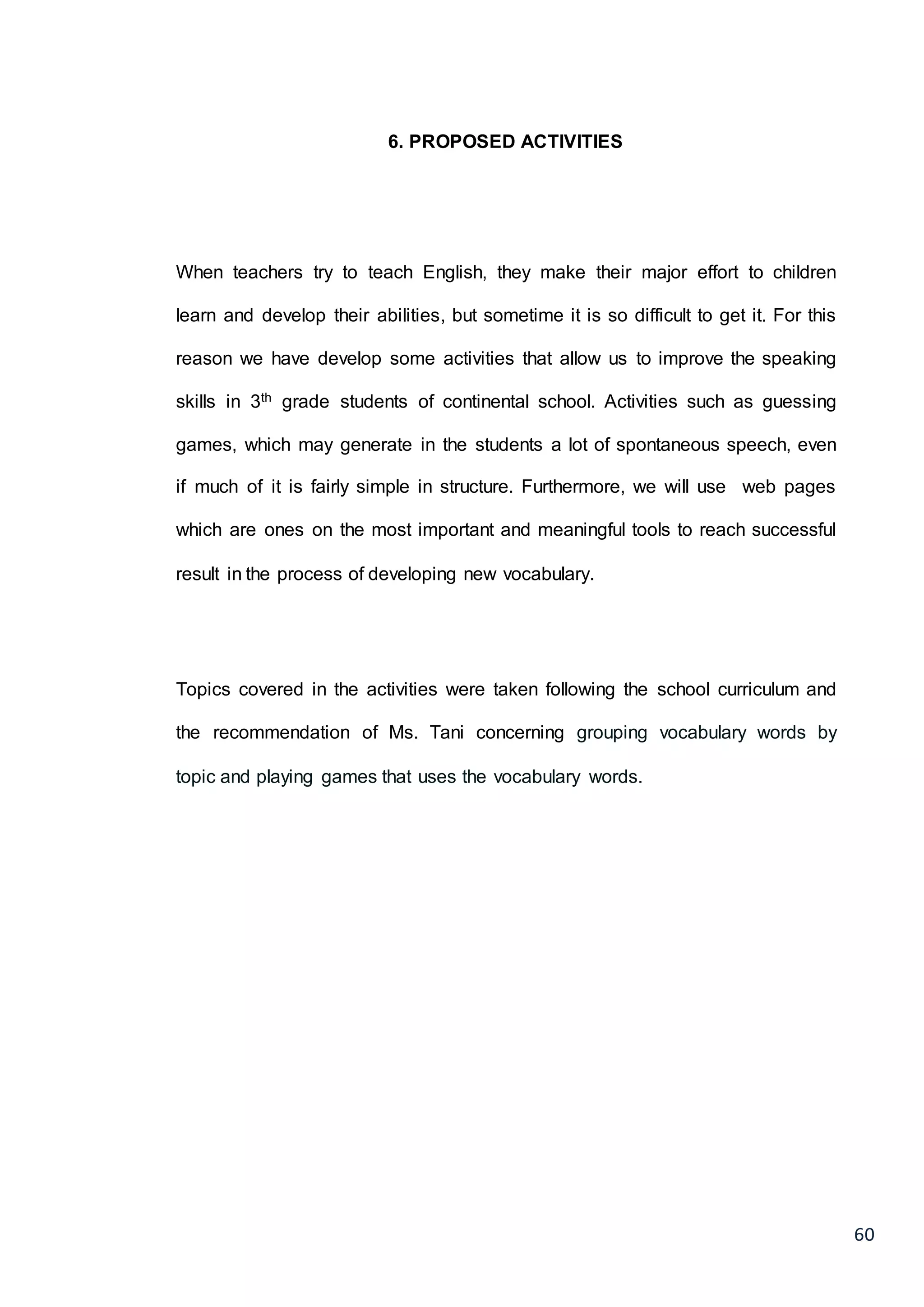 60
6. PROPOSED ACTIVITIES
When teachers try to teach English, they make their major effort to children
learn and develop their abilities, but sometime it is so difficult to get it. For this
reason we have develop some activities that allow us to improve the speaking
skills in 3th grade students of continental school. Activities such as guessing
games, which may generate in the students a lot of spontaneous speech, even
if much of it is fairly simple in structure. Furthermore, we will use web pages
which are ones on the most important and meaningful tools to reach successful
result in the process of developing new vocabulary.
Topics covered in the activities were taken following the school curriculum and
the recommendation of Ms. Tani concerning grouping vocabulary words by
topic and playing games that uses the vocabulary words.
 