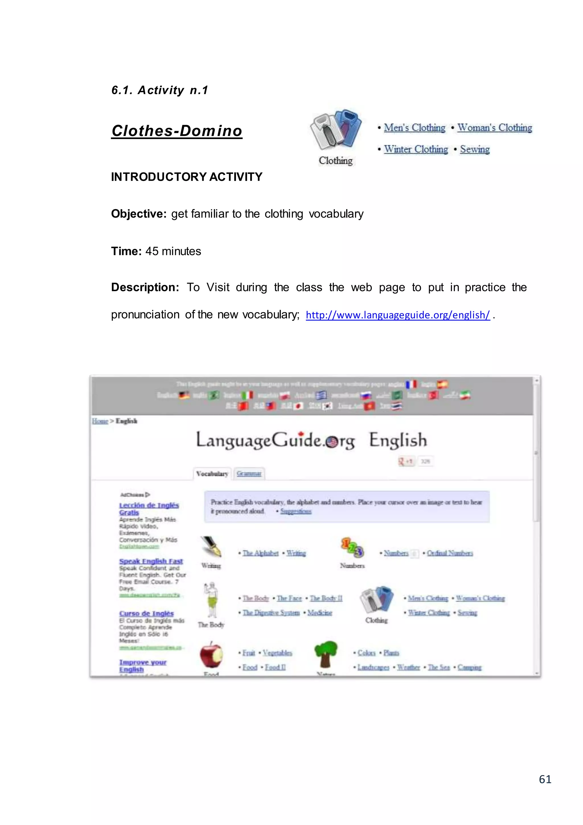 61
6.1. Activity n.1
Clothes-Domino
INTRODUCTORY ACTIVITY
Objective: get familiar to the clothing vocabulary
Time: 45 minutes
Description: To Visit during the class the web page to put in practice the
pronunciation of the new vocabulary; http://www.languageguide.org/english/ .
 