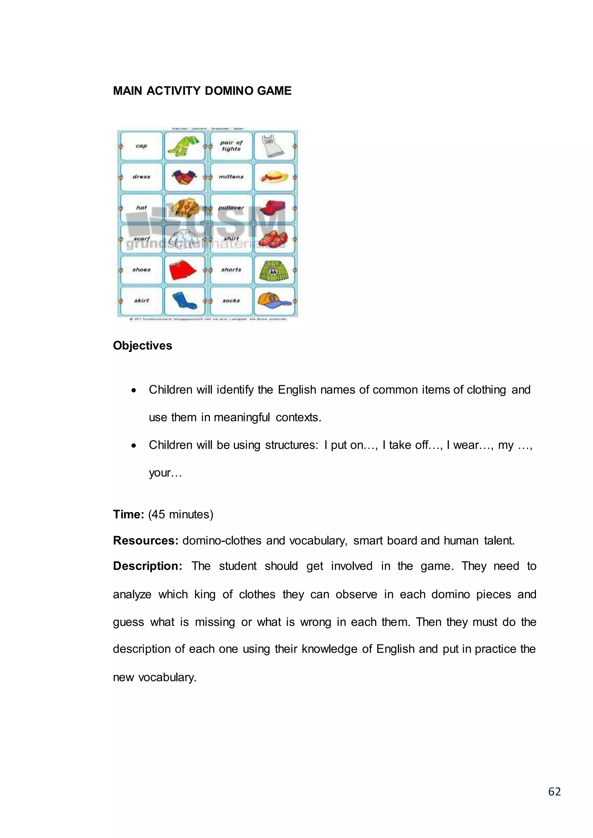 62
MAIN ACTIVITY DOMINO GAME
Objectives
 Children will identify the English names of common items of clothing and
use them in meaningful contexts.
 Children will be using structures: I put on…, I take off…, I wear…, my …,
your…
Time: (45 minutes)
Resources: domino-clothes and vocabulary, smart board and human talent.
Description: The student should get involved in the game. They need to
analyze which king of clothes they can observe in each domino pieces and
guess what is missing or what is wrong in each them. Then they must do the
description of each one using their knowledge of English and put in practice the
new vocabulary.
 