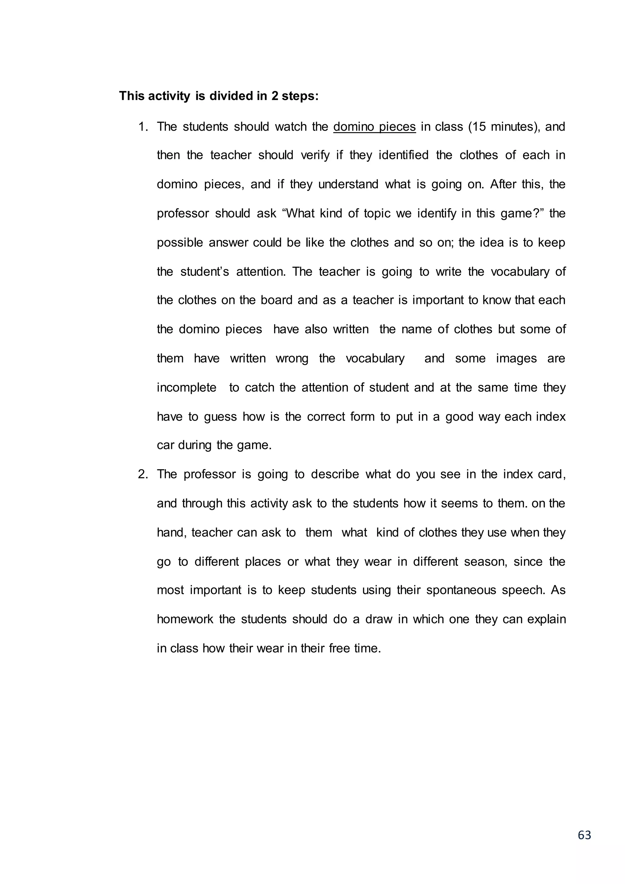 63
This activity is divided in 2 steps:
1. The students should watch the domino pieces in class (15 minutes), and
then the teacher should verify if they identified the clothes of each in
domino pieces, and if they understand what is going on. After this, the
professor should ask “What kind of topic we identify in this game?” the
possible answer could be like the clothes and so on; the idea is to keep
the student’s attention. The teacher is going to write the vocabulary of
the clothes on the board and as a teacher is important to know that each
the domino pieces have also written the name of clothes but some of
them have written wrong the vocabulary and some images are
incomplete to catch the attention of student and at the same time they
have to guess how is the correct form to put in a good way each index
car during the game.
2. The professor is going to describe what do you see in the index card,
and through this activity ask to the students how it seems to them. on the
hand, teacher can ask to them what kind of clothes they use when they
go to different places or what they wear in different season, since the
most important is to keep students using their spontaneous speech. As
homework the students should do a draw in which one they can explain
in class how their wear in their free time.
 