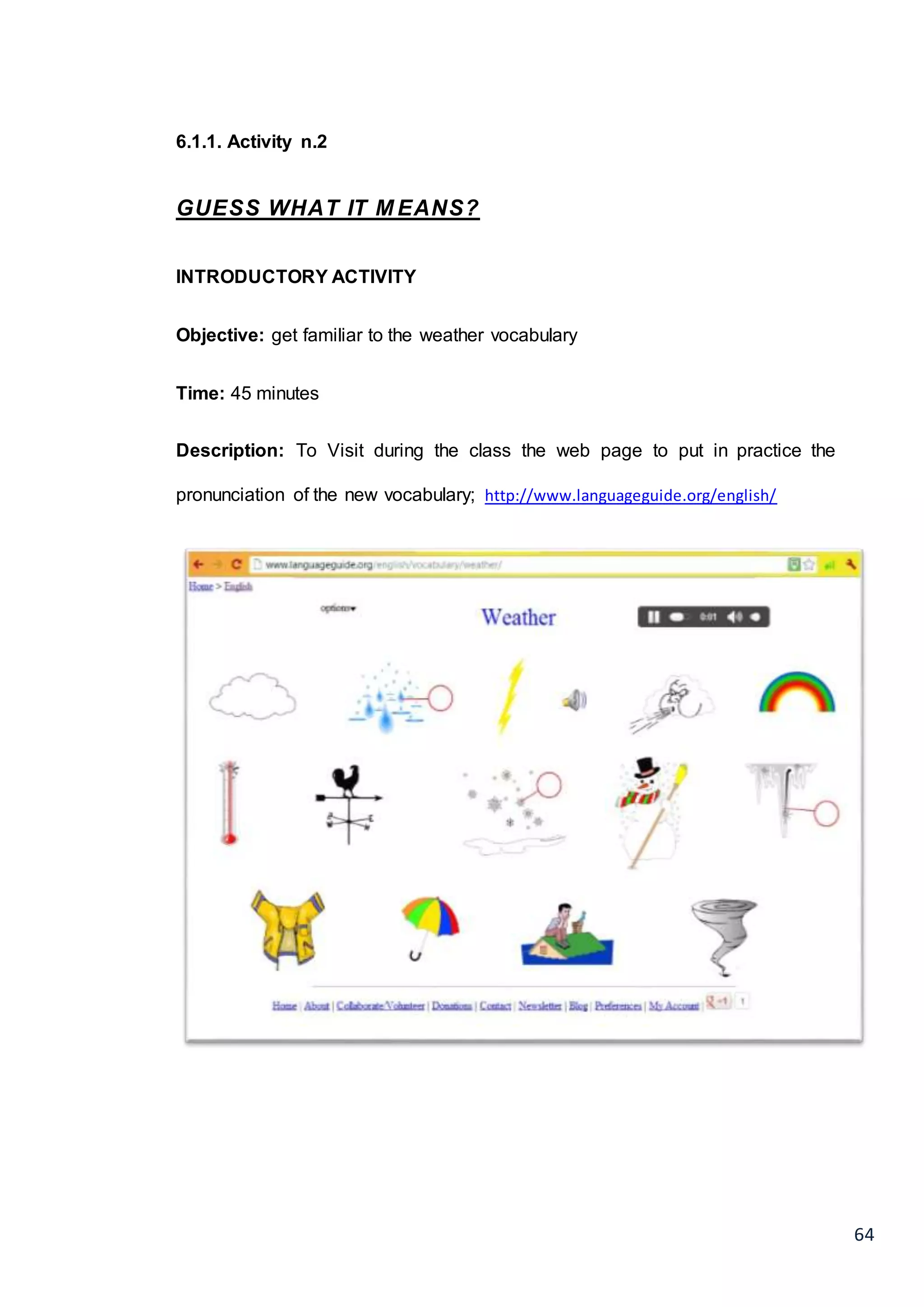 64
6.1.1. Activity n.2
GUESS WHAT IT M EANS?
INTRODUCTORY ACTIVITY
Objective: get familiar to the weather vocabulary
Time: 45 minutes
Description: To Visit during the class the web page to put in practice the
pronunciation of the new vocabulary; http://www.languageguide.org/english/
 