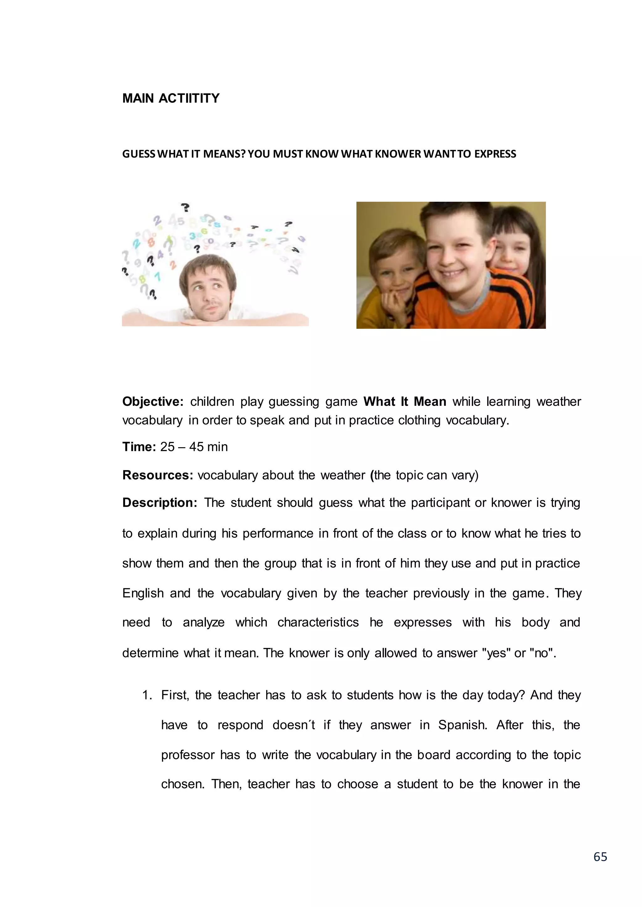 65
MAIN ACTIITITY
GUESSWHAT IT MEANS?YOU MUST KNOW WHAT KNOWER WANTTO EXPRESS
Objective: children play guessing game What It Mean while learning weather
vocabulary in order to speak and put in practice clothing vocabulary.
Time: 25 – 45 min
Resources: vocabulary about the weather (the topic can vary)
Description: The student should guess what the participant or knower is trying
to explain during his performance in front of the class or to know what he tries to
show them and then the group that is in front of him they use and put in practice
English and the vocabulary given by the teacher previously in the game. They
need to analyze which characteristics he expresses with his body and
determine what it mean. The knower is only allowed to answer "yes" or "no".
1. First, the teacher has to ask to students how is the day today? And they
have to respond doesn´t if they answer in Spanish. After this, the
professor has to write the vocabulary in the board according to the topic
chosen. Then, teacher has to choose a student to be the knower in the
 