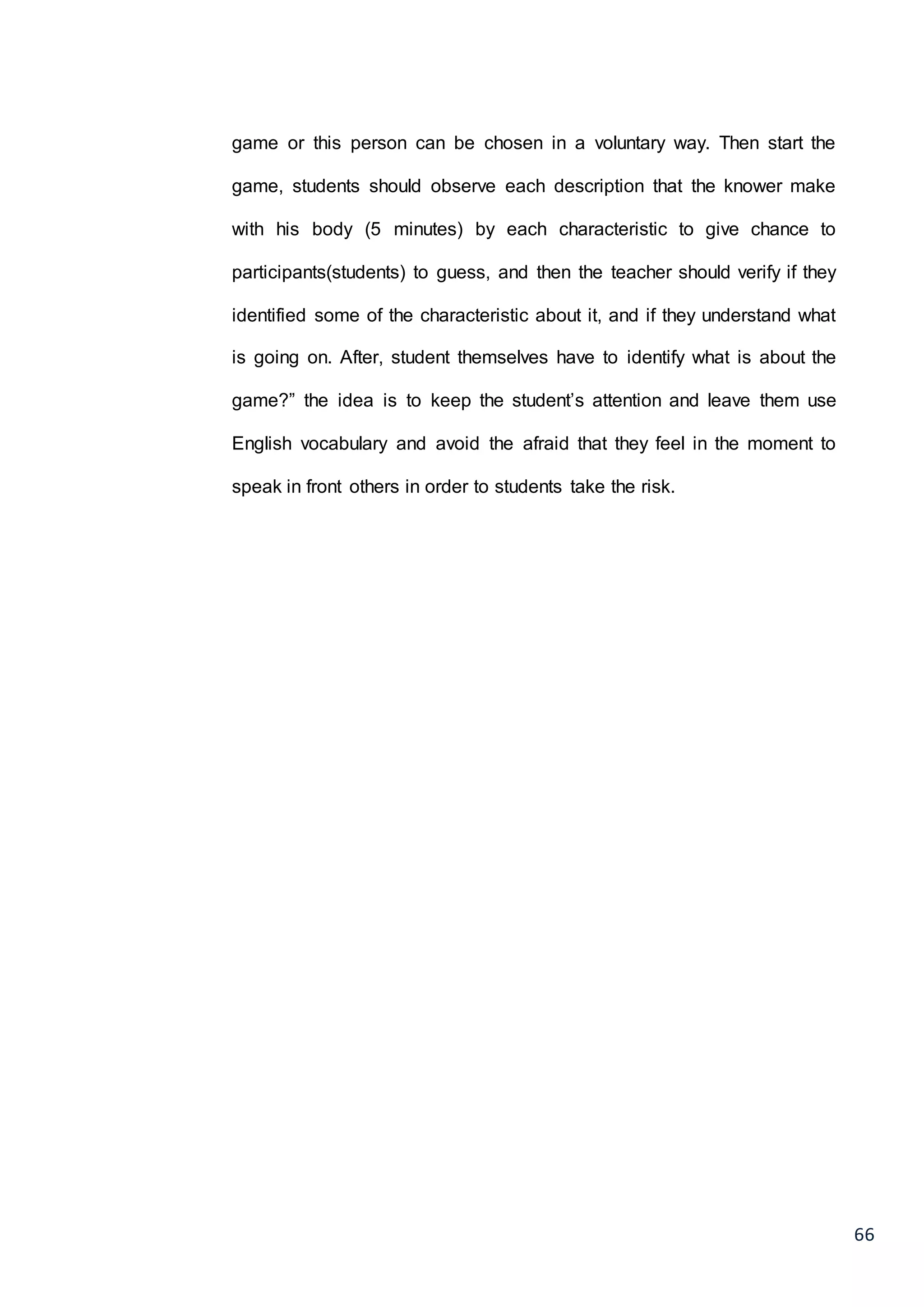 66
game or this person can be chosen in a voluntary way. Then start the
game, students should observe each description that the knower make
with his body (5 minutes) by each characteristic to give chance to
participants(students) to guess, and then the teacher should verify if they
identified some of the characteristic about it, and if they understand what
is going on. After, student themselves have to identify what is about the
game?” the idea is to keep the student’s attention and leave them use
English vocabulary and avoid the afraid that they feel in the moment to
speak in front others in order to students take the risk.
 